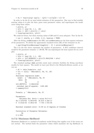 Chapter 11: Statistical models in R                                                          59




        fn - function(p) sum((y - (p[1] * x)/(p[2] + x))^2)
    In order to do the fit we need initial estimates of the parameters. One way to find sensible
starting values is to plot the data, guess some parameter values, and superimpose the model
curve using those values.
        plot(x, y)
        xfit - seq(.02, 1.1, .05)
        yfit - 200 * xfit/(0.1 + xfit)
        lines(spline(xfit, yfit))
    We could do better, but these starting values of 200 and 0.1 seem adequate. Now do the fit:
        out - nlm(fn, p = c(200, 0.1), hessian = TRUE)
    After the fitting, out$minimum is the SSE, and out$estimate are the least squares estimates
of the parameters. To obtain the approximate standard errors (SE) of the estimates we do:
        sqrt(diag(2*out$minimum/(length(y) - 2) * solve(out$hessian)))
    The 2 in the line above represents the number of parameters. A 95% confidence interval
would be the parameter estimate ± 1.96 SE. We can superimpose the least squares fit on a new
plot:
        plot(x, y)
        xfit - seq(.02, 1.1, .05)
        yfit - 212.68384222 * xfit/(0.06412146 + xfit)
        lines(spline(xfit, yfit))
    The standard package stats provides much more extensive facilities for fitting non-linear
models by least squares. The model we have just fitted is the Michaelis-Menten model, so we
can use
        df - data.frame(x=x, y=y)
        fit - nls(y ~ SSmicmen(x, Vm, K), df)
        fit
       Nonlinear regression model
         model: y ~ SSmicmen(x, Vm, K)
           data: df
                    Vm              K
       212.68370711       0.06412123
        residual sum-of-squares: 1195.449
        summary(fit)

      Formula: y ~ SSmicmen(x, Vm, K)

      Parameters:
          Estimate Std. Error t value Pr(|t|)
      Vm 2.127e+02 6.947e+00 30.615 3.24e-11
      K 6.412e-02 8.281e-03     7.743 1.57e-05

      Residual standard error: 10.93 on 10 degrees of freedom

      Correlation of Parameter Estimates:
            Vm
      K 0.7651

11.7.2 Maximum likelihood
Maximum likelihood is a method of nonlinear model fitting that applies even if the errors are
not normal. The method finds the parameter values which maximize the log likelihood, or
 