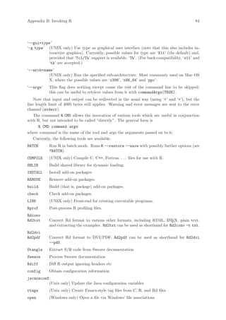 Appendix B: Invoking R                                                                       84




‘--gui=type ’
‘-g type ’ (UNIX only) Use type as graphical user interface (note that this also includes in-
           teractive graphics). Currently, possible values for type are ‘X11’ (the default) and,
           provided that ‘Tcl/Tk’ support is available, ‘Tk’. (For back-compatibility, ‘x11’ and
           ‘tk’ are accepted.)
‘--arch=name ’
           (UNIX only) Run the specified sub-architecture. Most commonly used on Mac OS
           X, where the possible values are ‘i386’, ‘x86_64’ and ‘ppc’.
‘--args’     This flag does nothing except cause the rest of the command line to be skipped:
             this can be useful to retrieve values from it with commandArgs(TRUE).
    Note that input and output can be redirected in the usual way (using ‘’ and ‘’), but the
line length limit of 4095 bytes still applies. Warning and error messages are sent to the error
channel (stderr).
    The command R CMD allows the invocation of various tools which are useful in conjunction
with R, but not intended to be called “directly”. The general form is
       R CMD command args
where command is the name of the tool and args the arguments passed on to it.
    Currently, the following tools are available.
BATCH        Run R in batch mode. Runs R --restore --save with possibly further options (see
             ?BATCH).
COMPILE      (UNIX only) Compile C, C++, Fortran . . . files for use with R.
SHLIB        Build shared library for dynamic loading.
INSTALL      Install add-on packages.
REMOVE       Remove add-on packages.
build        Build (that is, package) add-on packages.
check        Check add-on packages.
LINK         (UNIX only) Front-end for creating executable programs.
Rprof        Post-process R profiling files.
Rdconv
Rd2txt       Convert Rd format to various other formats, including HTML, L TEX, plain text,
                                                                             A
             and extracting the examples. Rd2txt can be used as shorthand for Rd2conv -t txt.
Rd2dvi
Rd2pdf       Convert Rd format to DVI/PDF. Rd2pdf can be used as shorthand for Rd2dvi
             --pdf.
Stangle      Extract S/R code from Sweave documentation
Sweave       Process Sweave documentation
Rdiff        Diff R output ignoring headers etc
config       Obtain configuration information
javareconf
             (Unix only) Update the Java configuration variables
rtags        (Unix only) Create Emacs-style tag files from C, R, and Rd files
open         (Windows only) Open a file via Windows’ file associations
 