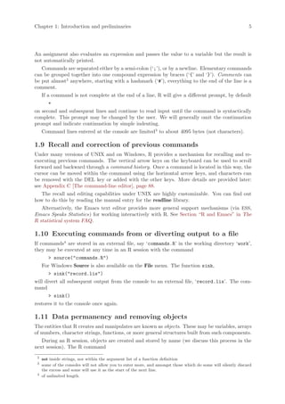 Chapter 1: Introduction and preliminaries                                                                      5




An assignment also evaluates an expression and passes the value to a variable but the result is
not automatically printed.
   Commands are separated either by a semi-colon (‘;’), or by a newline. Elementary commands
can be grouped together into one compound expression by braces (‘{’ and ‘}’). Comments can
be put almost2 anywhere, starting with a hashmark (‘#’), everything to the end of the line is a
comment.
     If a command is not complete at the end of a line, R will give a different prompt, by default
        +
on second and subsequent lines and continue to read input until the command is syntactically
complete. This prompt may be changed by the user. We will generally omit the continuation
prompt and indicate continuation by simple indenting.
     Command lines entered at the console are limited3 to about 4095 bytes (not characters).

1.9 Recall and correction of previous commands
Under many versions of UNIX and on Windows, R provides a mechanism for recalling and re-
executing previous commands. The vertical arrow keys on the keyboard can be used to scroll
forward and backward through a command history. Once a command is located in this way, the
cursor can be moved within the command using the horizontal arrow keys, and characters can
be removed with the DEL key or added with the other keys. More details are provided later:
see Appendix C [The command-line editor], page 88.
  The recall and editing capabilities under UNIX are highly customizable. You can find out
how to do this by reading the manual entry for the readline library.
   Alternatively, the Emacs text editor provides more general support mechanisms (via ESS,
Emacs Speaks Statistics) for working interactively with R. See Section “R and Emacs” in The
R statistical system FAQ.

1.10 Executing commands from or diverting output to a file
If commands4 are stored in an external file, say ‘commands.R’ in the working directory ‘work’,
they may be executed at any time in an R session with the command
        > source("commands.R")
     For Windows Source is also available on the File menu. The function sink,
        > sink("record.lis")
will divert all subsequent output from the console to an external file, ‘record.lis’. The com-
mand
        > sink()
restores it to the console once again.

1.11 Data permanency and removing objects
The entities that R creates and manipulates are known as objects. These may be variables, arrays
of numbers, character strings, functions, or more general structures built from such components.
   During an R session, objects are created and stored by name (we discuss this process in the
next session). The R command
 2
     not inside strings, nor within the argument list of a function definition
 3
     some of the consoles will not allow you to enter more, and amongst those which do some will silently discard
     the excess and some will use it as the start of the next line.
 4
     of unlimited length.
 