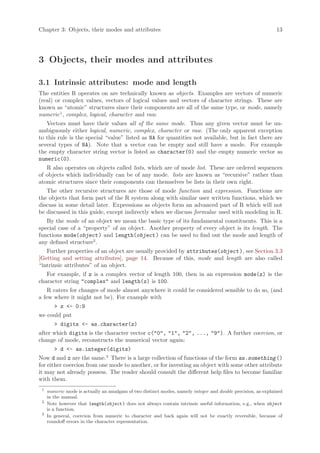 Chapter 3: Objects, their modes and attributes                                                                13




3 Objects, their modes and attributes

3.1 Intrinsic attributes: mode and length
The entities R operates on are technically known as objects. Examples are vectors of numeric
(real) or complex values, vectors of logical values and vectors of character strings. These are
known as “atomic” structures since their components are all of the same type, or mode, namely
numeric 1 , complex, logical, character and raw.
   Vectors must have their values all of the same mode. Thus any given vector must be un-
ambiguously either logical, numeric, complex, character or raw. (The only apparent exception
to this rule is the special “value” listed as NA for quantities not available, but in fact there are
several types of NA). Note that a vector can be empty and still have a mode. For example
the empty character string vector is listed as character(0) and the empty numeric vector as
numeric(0).
   R also operates on objects called lists, which are of mode list. These are ordered sequences
of objects which individually can be of any mode. lists are known as “recursive” rather than
atomic structures since their components can themselves be lists in their own right.
   The other recursive structures are those of mode function and expression. Functions are
the objects that form part of the R system along with similar user written functions, which we
discuss in some detail later. Expressions as objects form an advanced part of R which will not
be discussed in this guide, except indirectly when we discuss formulae used with modeling in R.
   By the mode of an object we mean the basic type of its fundamental constituents. This is a
special case of a “property” of an object. Another property of every object is its length. The
functions mode(object ) and length(object ) can be used to find out the mode and length of
any defined structure2 .
   Further properties of an object are usually provided by attributes(object ), see Section 3.3
[Getting and setting attributes], page 14. Because of this, mode and length are also called
“intrinsic attributes” of an object.
   For example, if z is a complex vector of length 100, then in an expression mode(z) is the
character string "complex" and length(z) is 100.
    R caters for changes of mode almost anywhere it could be considered sensible to do so, (and
a few where it might not be). For example with
        > z <- 0:9
we could put
        > digits <- as.character(z)
after which digits is the character vector c("0", "1", "2", ..., "9"). A further coercion, or
change of mode, reconstructs the numerical vector again:
        > d <- as.integer(digits)
Now d and z are the same.3 There is a large collection of functions of the form as.something ()
for either coercion from one mode to another, or for investing an object with some other attribute
it may not already possess. The reader should consult the different help files to become familiar
with them.
 1
     numeric mode is actually an amalgam of two distinct modes, namely integer and double precision, as explained
     in the manual.
 2
     Note however that length(object ) does not always contain intrinsic useful information, e.g., when object
     is a function.
 3
     In general, coercion from numeric to character and back again will not be exactly reversible, because of
     roundoff errors in the character representation.
 