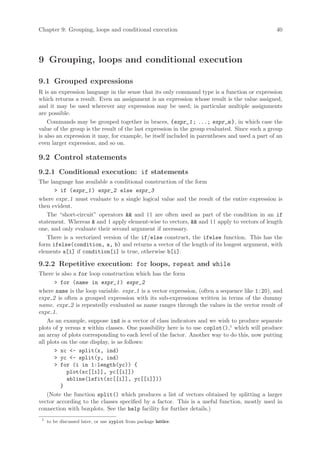 Chapter 9: Grouping, loops and conditional execution                                           40




9 Grouping, loops and conditional execution

9.1 Grouped expressions
R is an expression language in the sense that its only command type is a function or expression
which returns a result. Even an assignment is an expression whose result is the value assigned,
and it may be used wherever any expression may be used; in particular multiple assignments
are possible.
    Commands may be grouped together in braces, {expr_1 ; ...; expr_m }, in which case the
value of the group is the result of the last expression in the group evaluated. Since such a group
is also an expression it may, for example, be itself included in parentheses and used a part of an
even larger expression, and so on.

9.2 Control statements
9.2.1 Conditional execution: if statements
The language has available a conditional construction of the form
       if (expr_1 ) expr_2 else expr_3
where expr 1 must evaluate to a single logical value and the result of the entire expression is
then evident.
   The “short-circuit” operators  and || are often used as part of the condition in an if
statement. Whereas  and | apply element-wise to vectors,  and || apply to vectors of length
one, and only evaluate their second argument if necessary.
   There is a vectorized version of the if/else construct, the ifelse function. This has the
form ifelse(condition, a, b) and returns a vector of the length of its longest argument, with
elements a[i] if condition[i] is true, otherwise b[i].

9.2.2 Repetitive execution: for loops, repeat and while
There is also a for loop construction which has the form
        for (name in expr_1 ) expr_2
where name is the loop variable. expr 1 is a vector expression, (often a sequence like 1:20), and
expr 2 is often a grouped expression with its sub-expressions written in terms of the dummy
name. expr 2 is repeatedly evaluated as name ranges through the values in the vector result of
expr 1.
    As an example, suppose ind is a vector of class indicators and we wish to produce separate
plots of y versus x within classes. One possibility here is to use coplot(),1 which will produce
an array of plots corresponding to each level of the factor. Another way to do this, now putting
all plots on the one display, is as follows:
        xc - split(x, ind)
        yc - split(y, ind)
        for (i in 1:length(yc)) {
            plot(xc[[i]], yc[[i]])
            abline(lsfit(xc[[i]], yc[[i]]))
          }
    (Note the function split() which produces a list of vectors obtained by splitting a larger
vector according to the classes specified by a factor. This is a useful function, mostly used in
connection with boxplots. See the help facility for further details.)
 1
     to be discussed later, or use xyplot from package lattice.
 