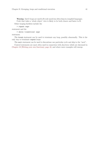 Chapter 9: Grouping, loops and conditional execution                                      41




      Warning: for() loops are used in R code much less often than in compiled languages.
      Code that takes a ‘whole object’ view is likely to be both clearer and faster in R.
   Other looping facilities include the
       repeat expr
statement and the
       while (condition ) expr
statement.
   The break statement can be used to terminate any loop, possibly abnormally. This is the
only way to terminate repeat loops.
   The next statement can be used to discontinue one particular cycle and skip to the “next”.
   Control statements are most often used in connection with functions which are discussed in
Chapter 10 [Writing your own functions], page 42, and where more examples will emerge.
 