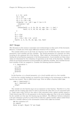 Chapter 10: Writing your own functions                                                          46




           h - (b - a)/4
           fd - f(d)
           a1 - h * (fa + fd)
           a2 - h * (fd + fb)
           if(abs(a0 - a1 - a2)  eps || lim == 0)
             return(a1 + a2)
           else {
             return(fun(f, a, d, fa, fd, a1, eps, lim - 1, fun) +
                    fun(f, d, b, fd, fb, a2, eps, lim - 1, fun))
           }
          }
          fa - f(a)
          fb - f(b)
          a0 - ((fa + fb) * (b - a))/2
          fun1(f, a, b, fa, fb, a0, eps, lim, fun1)
      }

10.7 Scope
The discussion in this section is somewhat more technical than in other parts of this document.
However, it details one of the major differences between S-Plus and R.
    The symbols which occur in the body of a function can be divided into three classes; formal
parameters, local variables and free variables. The formal parameters of a function are those
occurring in the argument list of the function. Their values are determined by the process of
binding the actual function arguments to the formal parameters. Local variables are those whose
values are determined by the evaluation of expressions in the body of the functions. Variables
which are not formal parameters or local variables are called free variables. Free variables become
local variables if they are assigned to. Consider the following function definition.
       f - function(x) {
         y - 2*x
         print(x)
         print(y)
         print(z)
       }
    In this function, x is a formal parameter, y is a local variable and z is a free variable.
    In R the free variable bindings are resolved by first looking in the environment in which the
function was created. This is called lexical scope. First we define a function called cube.
       cube - function(n) {
         sq - function() n*n
         n*sq()
       }
    The variable n in the function sq is not an argument to that function. Therefore it is a free
variable and the scoping rules must be used to ascertain the value that is to be associated with
it. Under static scope (S-Plus) the value is that associated with a global variable named n.
Under lexical scope (R) it is the parameter to the function cube since that is the active binding
for the variable n at the time the function sq was defined. The difference between evaluation
in R and evaluation in S-Plus is that S-Plus looks for a global variable called n while R first
looks for a variable called n in the environment created when cube was invoked.
       ## first evaluation in S
       S cube(2)
       Error in sq(): Object n not found
 