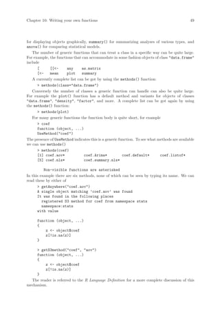 Chapter 10: Writing your own functions                                                        49




for displaying objects graphically, summary() for summarizing analyses of various types, and
anova() for comparing statistical models.
   The number of generic functions that can treat a class in a specific way can be quite large.
For example, the functions that can accommodate in some fashion objects of class data.frame
include
      [       [[-     any     as.matrix
      [-     mean     plot    summary
   A currently complete list can be got by using the methods() function:
       methods(class=data.frame)
   Conversely the number of classes a generic function can handle can also be quite large.
For example the plot() function has a default method and variants for objects of classes
data.frame, density, factor, and more. A complete list can be got again by using
the methods() function:
       methods(plot)
   For many generic functions the function body is quite short, for example
       coef
      function (object, ...)
      UseMethod(coef)
The presence of UseMethod indicates this is a generic function. To see what methods are available
we can use methods()
       methods(coef)
      [1] coef.aov*              coef.Arima*            coef.default*        coef.listof*
      [5] coef.nls*              coef.summary.nls*

          Non-visible functions are asterisked
In this example there are six methods, none of which can be seen by typing its name. We can
read these by either of
       getAnywhere(coef.aov)
      A single object matching ’coef.aov’ was found
      It was found in the following places
         registered S3 method for coef from namespace stats
         namespace:stats
      with value

      function (object, ...)
      {
          z - object$coef
          z[!is.na(z)]
      }

      getS3method(coef, aov)
     function (object, ...)
     {
         z - object$coef
         z[!is.na(z)]
     }
  The reader is referred to the R Language Definition for a more complete discussion of this
mechanism.
 