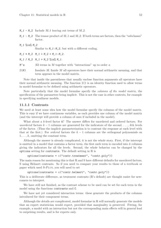 Chapter 11: Statistical models in R                                                             52




M_1 - M_2 Include M 1 leaving out terms of M 2.
M_1 : M_2 The tensor product of M 1 and M 2. If both terms are factors, then the “subclasses”
          factor.
M_1 %in% M_2
           Similar to M_1 :M_2 , but with a different coding.
M_1 * M_2 M_1 + M_2 + M_1 :M_2 .
M_1 / M_2 M_1 + M_2 %in% M_1 .
M ^n         All terms in M together with “interactions” up to order n
I(M )        Insulate M. Inside M all operators have their normal arithmetic meaning, and that
             term appears in the model matrix.
   Note that inside the parentheses that usually enclose function arguments all operators have
their normal arithmetic meaning. The function I() is an identity function used to allow terms
in model formulae to be defined using arithmetic operators.
    Note particularly that the model formulae specify the columns of the model matrix, the
specification of the parameters being implicit. This is not the case in other contexts, for example
in specifying nonlinear models.

11.1.1 Contrasts
We need at least some idea how the model formulae specify the columns of the model matrix.
This is easy if we have continuous variables, as each provides one column of the model matrix
(and the intercept will provide a column of ones if included in the model).
     What about a k-level factor A? The answer differs for unordered and ordered factors. For
unordered factors k − 1 columns are generated for the indicators of the second, . . . , kth levels
of the factor. (Thus the implicit parameterization is to contrast the response at each level with
that at the first.) For ordered factors the k − 1 columns are the orthogonal polynomials on
1, . . . , k, omitting the constant term.
    Although the answer is already complicated, it is not the whole story. First, if the intercept
is omitted in a model that contains a factor term, the first such term is encoded into k columns
giving the indicators for all the levels. Second, the whole behavior can be changed by the
options setting for contrasts. The default setting in R is
        options(contrasts = c(contr.treatment, contr.poly))
The main reason for mentioning this is that R and S have different defaults for unordered factors,
S using Helmert contrasts. So if you need to compare your results to those of a textbook or
paper which used S-Plus, you will need to set
        options(contrasts = c(contr.helmert, contr.poly))
This is a deliberate difference, as treatment contrasts (R’s default) are thought easier for new-
comers to interpret.
  We have still not finished, as the contrast scheme to be used can be set for each term in the
model using the functions contrasts and C.
   We have not yet considered interaction terms: these generate the products of the columns
introduced for their component terms.
   Although the details are complicated, model formulae in R will normally generate the models
that an expert statistician would expect, provided that marginality is preserved. Fitting, for
example, a model with an interaction but not the corresponding main effects will in general lead
to surprising results, and is for experts only.
 