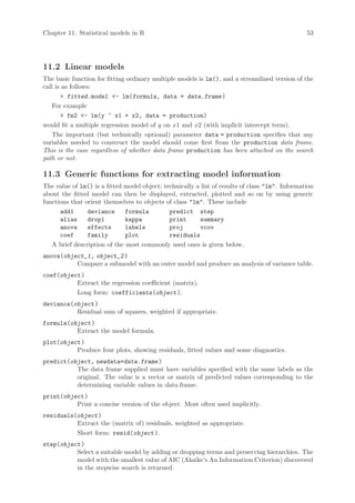 Chapter 11: Statistical models in R                                                              53




11.2 Linear models
The basic function for fitting ordinary multiple models is lm(), and a streamlined version of the
call is as follows:
        fitted.model - lm(formula, data = data.frame )
    For example
        fm2 - lm(y ~ x1 + x2, data = production)
would fit a multiple regression model of y on x1 and x2 (with implicit intercept term).
    The important (but technically optional) parameter data = production specifies that any
variables needed to construct the model should come first from the production data frame.
This is the case regardless of whether data frame production has been attached on the search
path or not.

11.3 Generic functions for extracting model information
The value of lm() is a fitted model object; technically a list of results of class lm. Information
about the fitted model can then be displayed, extracted, plotted and so on by using generic
functions that orient themselves to objects of class lm. These include
      add1      deviance      formula         predict step
      alias     drop1         kappa           print      summary
      anova     effects       labels          proj       vcov
      coef      family        plot            residuals
   A brief description of the most commonly used ones is given below.
anova(object_1, object_2 )
          Compare a submodel with an outer model and produce an analysis of variance table.
coef(object )
          Extract the regression coefficient (matrix).
          Long form: coefficients(object ).
deviance(object )
          Residual sum of squares, weighted if appropriate.
formula(object )
          Extract the model formula.
plot(object )
          Produce four plots, showing residuals, fitted values and some diagnostics.
predict(object, newdata=data.frame )
          The data frame supplied must have variables specified with the same labels as the
          original. The value is a vector or matrix of predicted values corresponding to the
          determining variable values in data.frame.
print(object )
          Print a concise version of the object. Most often used implicitly.
residuals(object )
          Extract the (matrix of) residuals, weighted as appropriate.
          Short form: resid(object ).
step(object )
          Select a suitable model by adding or dropping terms and preserving hierarchies. The
          model with the smallest value of AIC (Akaike’s An Information Criterion) discovered
          in the stepwise search is returned.
 