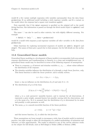 Chapter 11: Statistical models in R                                                                55




would fit a five variate multiple regression with variables (presumably) from the data frame
production, fit an additional model including a sixth regressor variable, and fit a variant on
the model where the response had a square root transform applied.
    Note especially that if the data= argument is specified on the original call to the model
fitting function, this information is passed on through the fitted model object to update() and
its allies.
   The name ‘.’ can also be used in other contexts, but with slightly different meaning. For
example
       fmfull - lm(y ~ . , data = production)
would fit a model with response y and regressor variables all other variables in the data frame
production.
   Other functions for exploring incremental sequences of models are add1(), drop1() and
step(). The names of these give a good clue to their purpose, but for full details see the on-line
help.

11.6 Generalized linear models
Generalized linear modeling is a development of linear models to accommodate both non-normal
response distributions and transformations to linearity in a clean and straightforward way. A
generalized linear model may be described in terms of the following sequence of assumptions:
 • There is a response, y, of interest and stimulus variables x1 , x2 , . . . , whose values influence
   the distribution of the response.
 • The stimulus variables influence the distribution of y through a single linear function, only.
   This linear function is called the linear predictor, and is usually written

                                  η = β1 x1 + β2 x2 + · · · + βp xp ,

    hence xi has no influence on the distribution of y if and only if βi = 0.
 • The distribution of y is of the form

                                            A
                       fY (y; µ, ϕ) = exp     {yλ(µ) − γ (λ(µ))} + τ (y, ϕ)
                                            ϕ

    where ϕ is a scale parameter (possibly known), and is constant for all observations, A
    represents a prior weight, assumed known but possibly varying with the observations, and
    µ is the mean of y. So it is assumed that the distribution of y is determined by its mean
    and possibly a scale parameter as well.
 • The mean, µ, is a smooth invertible function of the linear predictor:

                                µ = m(η),        η = m−1 (µ) = (µ)

    and this inverse function, (), is called the link function.

    These assumptions are loose enough to encompass a wide class of models useful in statistical
practice, but tight enough to allow the development of a unified methodology of estimation and
inference, at least approximately. The reader is referred to any of the current reference works
on the subject for full details, such as McCullagh  Nelder (1989) or Dobson (1990).
 