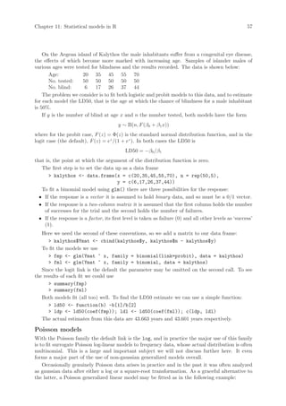 Chapter 11: Statistical models in R                                                                    57




    On the Aegean island of Kalythos the male inhabitants suffer from a congenital eye disease,
the effects of which become more marked with increasing age. Samples of islander males of
various ages were tested for blindness and the results recorded. The data is shown below:
        Age:          20 35 45 55 70
        No. tested:   50 50 50 50 50
        No. blind:     6    17 26 37 44
    The problem we consider is to fit both logistic and probit models to this data, and to estimate
for each model the LD50, that is the age at which the chance of blindness for a male inhabitant
is 50%.
    If y is the number of blind at age x and n the number tested, both models have the form
                                        y ∼ B(n, F (β0 + β1 x))
where for the probit case, F (z) = Φ(z) is the standard normal distribution function, and in the
logit case (the default), F (z) = ez /(1 + ez ). In both cases the LD50 is
                                            LD50 = −β0 /β1
that is, the point at which the argument of the distribution function is zero.
   The first step is to set the data up as a data frame
       kalythos - data.frame(x = c(20,35,45,55,70), n = rep(50,5),
                                        y = c(6,17,26,37,44))
   To fit a binomial model using glm() there are three possibilities for the response:
  • If the response is a vector it is assumed to hold binary data, and so must be a 0/1 vector.
  • If the response is a two-column matrix it is assumed that the first column holds the number
    of successes for the trial and the second holds the number of failures.
  • If the response is a factor, its first level is taken as failure (0) and all other levels as ‘success’
    (1).
   Here we need the second of these conventions, so we add a matrix to our data frame:
       kalythos$Ymat - cbind(kalythos$y, kalythos$n - kalythos$y)
   To fit the models we use
       fmp - glm(Ymat ~ x, family = binomial(link=probit), data = kalythos)
       fml - glm(Ymat ~ x, family = binomial, data = kalythos)
   Since the logit link is the default the parameter may be omitted on the second call. To see
the results of each fit we could use
       summary(fmp)
       summary(fml)
   Both models fit (all too) well. To find the LD50 estimate we can use a simple function:
       ld50 - function(b) -b[1]/b[2]
       ldp - ld50(coef(fmp)); ldl - ld50(coef(fml)); c(ldp, ldl)
   The actual estimates from this data are 43.663 years and 43.601 years respectively.

Poisson models
With the Poisson family the default link is the log, and in practice the major use of this family
is to fit surrogate Poisson log-linear models to frequency data, whose actual distribution is often
multinomial. This is a large and important subject we will not discuss further here. It even
forms a major part of the use of non-gaussian generalized models overall.
    Occasionally genuinely Poisson data arises in practice and in the past it was often analyzed
as gaussian data after either a log or a square-root transformation. As a graceful alternative to
the latter, a Poisson generalized linear model may be fitted as in the following example:
 