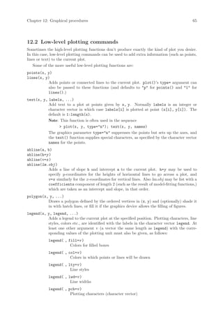 Chapter 12: Graphical procedures                                                             65




12.2 Low-level plotting commands
Sometimes the high-level plotting functions don’t produce exactly the kind of plot you desire.
In this case, low-level plotting commands can be used to add extra information (such as points,
lines or text) to the current plot.
    Some of the more useful low-level plotting functions are:
points(x, y)
lines(x, y)
          Adds points or connected lines to the current plot. plot()’s type= argument can
          also be passed to these functions (and defaults to p for points() and l for
          lines().)
text(x, y, labels, ...)
           Add text to a plot at points given by x, y. Normally labels is an integer or
           character vector in which case labels[i] is plotted at point (x[i], y[i]). The
           default is 1:length(x).
           Note: This function is often used in the sequence
                  plot(x, y, type=n); text(x, y, names)
           The graphics parameter type=n suppresses the points but sets up the axes, and
           the text() function supplies special characters, as specified by the character vector
           names for the points.
abline(a, b)
abline(h=y )
abline(v=x )
abline(lm.obj )
          Adds a line of slope b and intercept a to the current plot. h=y may be used to
          specify y-coordinates for the heights of horizontal lines to go across a plot, and
          v=x similarly for the x-coordinates for vertical lines. Also lm.obj may be list with a
          coefficients component of length 2 (such as the result of model-fitting functions,)
          which are taken as an intercept and slope, in that order.
polygon(x, y, ...)
          Draws a polygon defined by the ordered vertices in (x, y) and (optionally) shade it
          in with hatch lines, or fill it if the graphics device allows the filling of figures.
legend(x, y, legend, ...)
          Adds a legend to the current plot at the specified position. Plotting characters, line
          styles, colors etc., are identified with the labels in the character vector legend. At
          least one other argument v (a vector the same length as legend) with the corre-
          sponding values of the plotting unit must also be given, as follows:
            legend( , fill=v )
                       Colors for filled boxes
            legend( , col=v )
                       Colors in which points or lines will be drawn
            legend( , lty=v )
                       Line styles
            legend( , lwd=v )
                       Line widths
            legend( , pch=v )
                       Plotting characters (character vector)
 