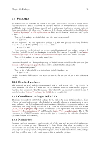 Chapter 13: Packages                                                                          76




13 Packages
All R functions and datasets are stored in packages. Only when a package is loaded are its
contents available. This is done both for efficiency (the full list would take more memory and
would take longer to search than a subset), and to aid package developers, who are protected
from name clashes with other code. The process of developing packages is described in Section
“Creating R packages” in Writing R Extensions. Here, we will describe them from a user’s point
of view.
   To see which packages are installed at your site, issue the command
       library()
with no arguments. To load a particular package (e.g., the boot package containing functions
from Davison  Hinkley (1997)), use a command like
       library(boot)
   Users connected to the Internet can use the install.packages() and update.packages()
functions (available through the Packages menu in the Windows and RAqua GUIs, see Section
“Installing packages” in R Installation and Administration) to install and update packages.
   To see which packages are currently loaded, use
       search()
to display the search list. Some packages may be loaded but not available on the search list (see
Section 13.3 [Namespaces], page 76): these will be included in the list given by
       loadedNamespaces()
   To see a list of all available help topics in an installed package, use
       help.start()
to start the HTML help system, and then navigate to the package listing in the Reference
section.

13.1 Standard packages
The standard (or base) packages are considered part of the R source code. They contain the
basic functions that allow R to work, and the datasets and standard statistical and graphical
functions that are described in this manual. They should be automatically available in any R
installation. See Section “R packages” in R FAQ, for a complete list.

13.2 Contributed packages and CRAN
There are thousands of contributed packages for R, written by many different authors. Some
of these packages implement specialized statistical methods, others give access to data or hard-
ware, and others are designed to complement textbooks. Some (the recommended packages) are
distributed with every binary distribution of R. Most are available for download from CRAN
(http://CRAN.R-project.org/ and its mirrors) and other repositories such as Bioconductor
(http://www.bioconductor.org/) and Omegahat (http://www.omegahat.org/). The R FAQ
contains a list of CRAN packages current at the time of release, but the collection of available
packages changes very frequently.

13.3 Namespaces
Packages can have namespaces, and currently all of the base and recommended packages do
except the datasets package. Namespaces do three things: they allow the package writer
to hide functions and data that are meant only for internal use, they prevent functions from
breaking when a user (or other package writer) picks a name that clashes with one in the package,
and they provide a way to refer to an object within a particular package.
 