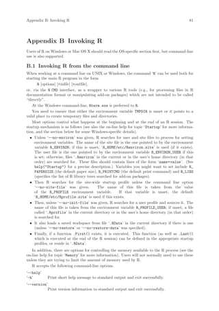Appendix B: Invoking R                                                                        81




Appendix B Invoking R
Users of R on Windows or Mac OS X should read the OS-specific section first, but command-line
use is also supported.

B.1 Invoking R from the command line
When working at a command line on UNIX or Windows, the command ‘R’ can be used both for
starting the main R program in the form
       R [options] [infile] [outfile],
or, via the R CMD interface, as a wrapper to various R tools (e.g., for processing files in R
documentation format or manipulating add-on packages) which are not intended to be called
“directly”.
   At the Windows command-line, Rterm.exe is preferred to R.
   You need to ensure that either the environment variable TMPDIR is unset or it points to a
valid place to create temporary files and directories.
   Most options control what happens at the beginning and at the end of an R session. The
startup mechanism is as follows (see also the on-line help for topic ‘Startup’ for more informa-
tion, and the section below for some Windows-specific details).
  • Unless ‘--no-environ’ was given, R searches for user and site files to process for setting
     environment variables. The name of the site file is the one pointed to by the environment
     variable R_ENVIRON; if this is unset, ‘R_HOME /etc/Renviron.site’ is used (if it exists).
     The user file is the one pointed to by the environment variable R_ENVIRON_USER if this
     is set; otherwise, files ‘.Renviron’ in the current or in the user’s home directory (in that
     order) are searched for. These files should contain lines of the form ‘name =value ’. (See
     help(Startup) for a precise description.) Variables you might want to set include R_
     PAPERSIZE (the default paper size), R_PRINTCMD (the default print command) and R_LIBS
     (specifies the list of R library trees searched for add-on packages).
  • Then R searches for the site-wide startup profile unless the command line option
     ‘--no-site-file’ was given.            The name of this file is taken from the value
     of the R_PROFILE environment variable.              If that variable is unset, the default
     ‘R_HOME /etc/Rprofile.site’ is used if this exists.
  • Then, unless ‘--no-init-file’ was given, R searches for a user profile and sources it. The
     name of this file is taken from the environment variable R_PROFILE_USER; if unset, a file
     called ‘.Rprofile’ in the current directory or in the user’s home directory (in that order)
     is searched for.
  • It also loads a saved workspace from file ‘.RData’ in the current directory if there is one
     (unless ‘--no-restore’ or ‘--no-restore-data’ was specified).
  • Finally, if a function .First() exists, it is executed. This function (as well as .Last()
     which is executed at the end of the R session) can be defined in the appropriate startup
     profiles, or reside in ‘.RData’.
   In addition, there are options for controlling the memory available to the R process (see the
on-line help for topic ‘Memory’ for more information). Users will not normally need to use these
unless they are trying to limit the amount of memory used by R.
   R accepts the following command-line options.
‘--help’
‘-h’        Print short help message to standard output and exit successfully.
‘--version’
           Print version information to standard output and exit successfully.
 