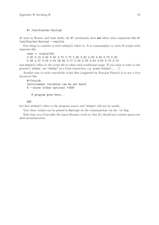 Appendix B: Invoking R                                                                         87




      #! /usr/bin/env Rscript
      ...
At least in Bourne and bash shells, the #! mechanism does not allow extra arguments like #!
/usr/bin/env Rscript --vanilla.
   One thing to consider is what stdin() refers to. It is commonplace to write R scripts with
segments like
      chem - scan(n=24)
      2.90 3.10 3.40 3.40 3.70 3.70 2.80 2.50 2.40 2.40 2.70 2.20
      5.28 3.37 3.03 3.03 28.95 3.77 3.40 2.20 3.50 3.60 3.70 3.70
and stdin() refers to the script file to allow such traditional usage. If you want to refer to the
process’s ‘stdin’, use stdin as a file connection, e.g. scan(stdin, ...).
   Another way to write executable script files (suggested by Fran¸ois Pinard) is to use a here
                                                                     c
document like
      #!/bin/sh
      [environment variables can be set here]
      R --slave [other options] EOF

         R program goes here...

      EOF
but here stdin() refers to the program source and stdin will not be usable.
   Very short scripts can be passed to Rscript on the command-line via the ‘-e’ flag.
   Note that on a Unix-alike the input filename (such as ‘foo.R’) should not contain spaces nor
shell metacharacters.
 