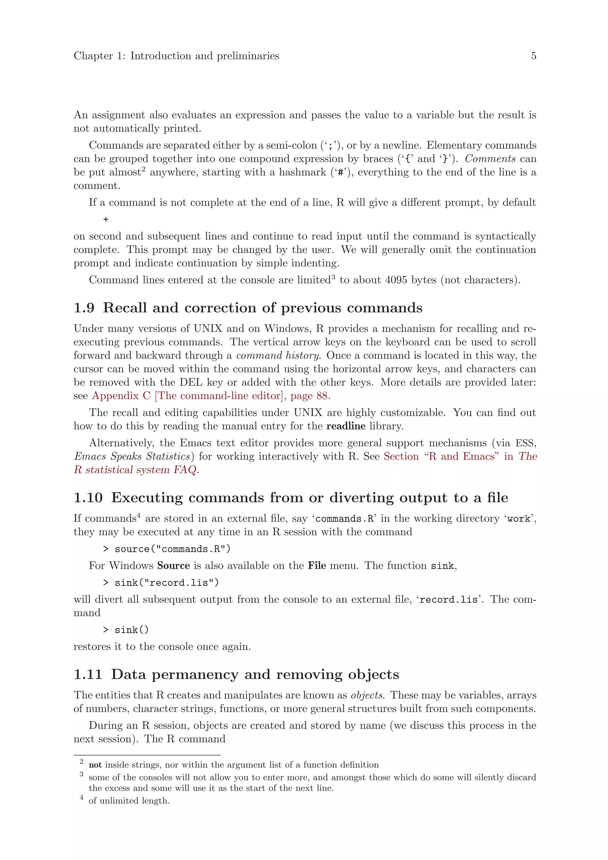 Chapter 1: Introduction and preliminaries                                                                      5




An assignment also evaluates an expression and passes the value to a variable but the result is
not automatically printed.
   Commands are separated either by a semi-colon (‘;’), or by a newline. Elementary commands
can be grouped together into one compound expression by braces (‘{’ and ‘}’). Comments can
be put almost2 anywhere, starting with a hashmark (‘#’), everything to the end of the line is a
comment.
     If a command is not complete at the end of a line, R will give a different prompt, by default
        +
on second and subsequent lines and continue to read input until the command is syntactically
complete. This prompt may be changed by the user. We will generally omit the continuation
prompt and indicate continuation by simple indenting.
     Command lines entered at the console are limited3 to about 4095 bytes (not characters).

1.9 Recall and correction of previous commands
Under many versions of UNIX and on Windows, R provides a mechanism for recalling and re-
executing previous commands. The vertical arrow keys on the keyboard can be used to scroll
forward and backward through a command history. Once a command is located in this way, the
cursor can be moved within the command using the horizontal arrow keys, and characters can
be removed with the DEL key or added with the other keys. More details are provided later:
see Appendix C [The command-line editor], page 88.
  The recall and editing capabilities under UNIX are highly customizable. You can find out
how to do this by reading the manual entry for the readline library.
   Alternatively, the Emacs text editor provides more general support mechanisms (via ESS,
Emacs Speaks Statistics) for working interactively with R. See Section “R and Emacs” in The
R statistical system FAQ.

1.10 Executing commands from or diverting output to a file
If commands4 are stored in an external file, say ‘commands.R’ in the working directory ‘work’,
they may be executed at any time in an R session with the command
        > source("commands.R")
     For Windows Source is also available on the File menu. The function sink,
        > sink("record.lis")
will divert all subsequent output from the console to an external file, ‘record.lis’. The com-
mand
        > sink()
restores it to the console once again.

1.11 Data permanency and removing objects
The entities that R creates and manipulates are known as objects. These may be variables, arrays
of numbers, character strings, functions, or more general structures built from such components.
   During an R session, objects are created and stored by name (we discuss this process in the
next session). The R command
 2
     not inside strings, nor within the argument list of a function definition
 3
     some of the consoles will not allow you to enter more, and amongst those which do some will silently discard
     the excess and some will use it as the start of the next line.
 4
     of unlimited length.
 