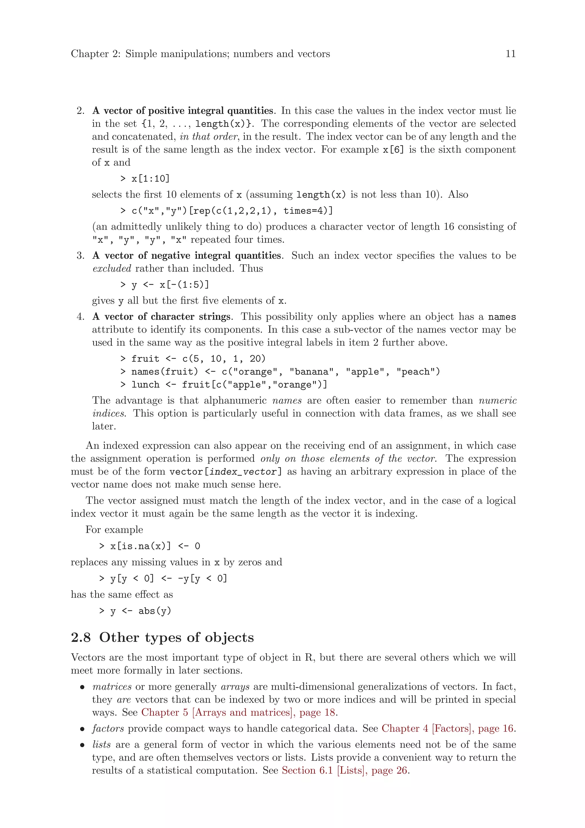 Chapter 2: Simple manipulations; numbers and vectors                                           11




 2. A vector of positive integral quantities. In this case the values in the index vector must lie
    in the set {1, 2, . . . , length(x)}. The corresponding elements of the vector are selected
    and concatenated, in that order, in the result. The index vector can be of any length and the
    result is of the same length as the index vector. For example x[6] is the sixth component
    of x and
           > x[1:10]
    selects the first 10 elements of x (assuming length(x) is not less than 10). Also
           > c("x","y")[rep(c(1,2,2,1), times=4)]
    (an admittedly unlikely thing to do) produces a character vector of length 16 consisting of
    "x", "y", "y", "x" repeated four times.
 3. A vector of negative integral quantities. Such an index vector specifies the values to be
    excluded rather than included. Thus
           > y <- x[-(1:5)]
    gives y all but the first five elements of x.
 4. A vector of character strings. This possibility only applies where an object has a names
    attribute to identify its components. In this case a sub-vector of the names vector may be
    used in the same way as the positive integral labels in item 2 further above.
           > fruit <- c(5, 10, 1, 20)
           > names(fruit) <- c("orange", "banana", "apple", "peach")
           > lunch <- fruit[c("apple","orange")]
    The advantage is that alphanumeric names are often easier to remember than numeric
    indices. This option is particularly useful in connection with data frames, as we shall see
    later.
   An indexed expression can also appear on the receiving end of an assignment, in which case
the assignment operation is performed only on those elements of the vector. The expression
must be of the form vector[index_vector ] as having an arbitrary expression in place of the
vector name does not make much sense here.
   The vector assigned must match the length of the index vector, and in the case of a logical
index vector it must again be the same length as the vector it is indexing.
   For example
      > x[is.na(x)] <- 0
replaces any missing values in x by zeros and
      > y[y < 0] <- -y[y < 0]
has the same effect as
      > y <- abs(y)

2.8 Other types of objects
Vectors are the most important type of object in R, but there are several others which we will
meet more formally in later sections.
 • matrices or more generally arrays are multi-dimensional generalizations of vectors. In fact,
   they are vectors that can be indexed by two or more indices and will be printed in special
   ways. See Chapter 5 [Arrays and matrices], page 18.
 • factors provide compact ways to handle categorical data. See Chapter 4 [Factors], page 16.
 • lists are a general form of vector in which the various elements need not be of the same
   type, and are often themselves vectors or lists. Lists provide a convenient way to return the
   results of a statistical computation. See Section 6.1 [Lists], page 26.
 