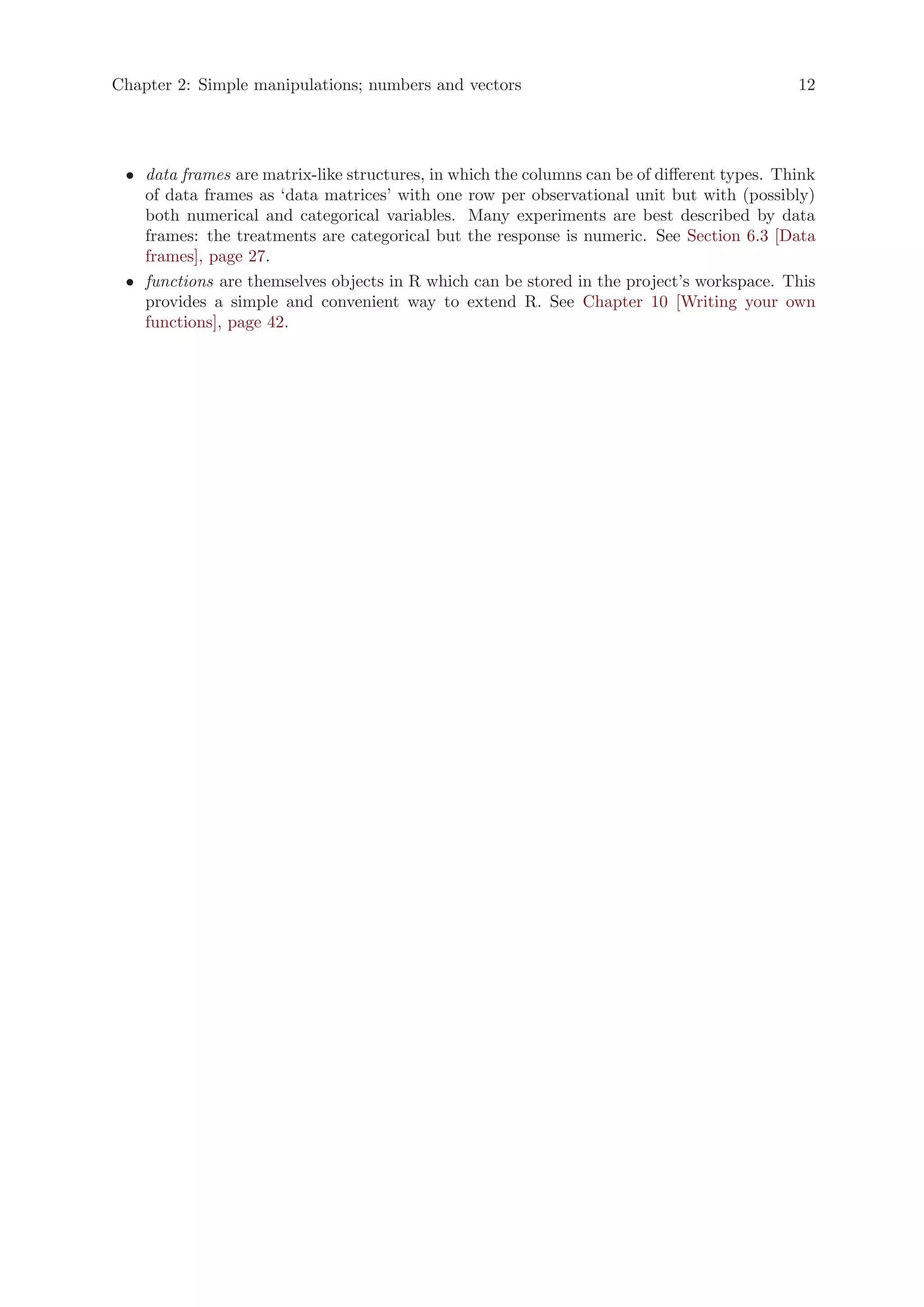 Chapter 2: Simple manipulations; numbers and vectors                                         12




 • data frames are matrix-like structures, in which the columns can be of different types. Think
   of data frames as ‘data matrices’ with one row per observational unit but with (possibly)
   both numerical and categorical variables. Many experiments are best described by data
   frames: the treatments are categorical but the response is numeric. See Section 6.3 [Data
   frames], page 27.
 • functions are themselves objects in R which can be stored in the project’s workspace. This
   provides a simple and convenient way to extend R. See Chapter 10 [Writing your own
   functions], page 42.
 