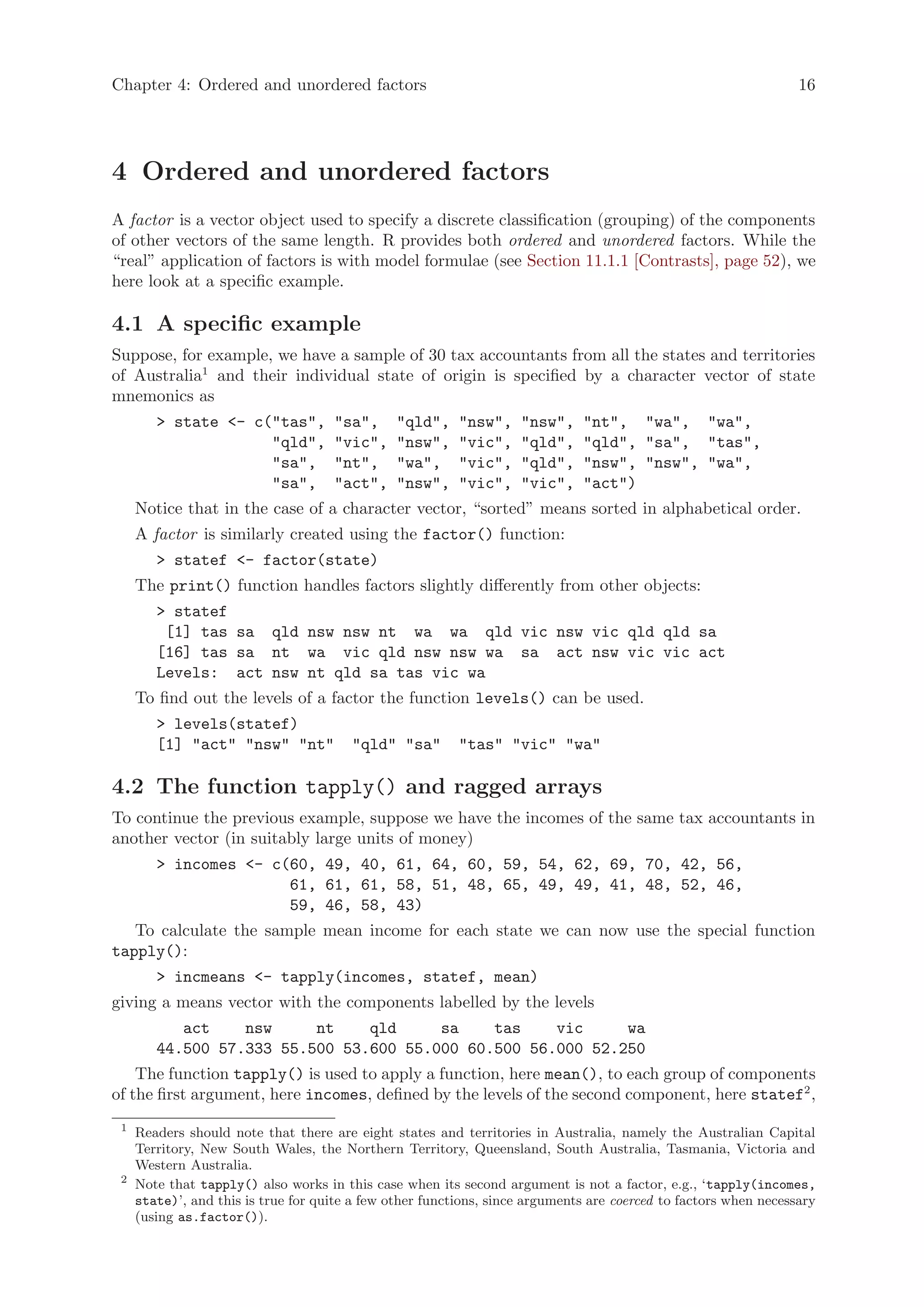 Chapter 4: Ordered and unordered factors                                                                          16




4 Ordered and unordered factors
A factor is a vector object used to specify a discrete classification (grouping) of the components
of other vectors of the same length. R provides both ordered and unordered factors. While the
“real” application of factors is with model formulae (see Section 11.1.1 [Contrasts], page 52), we
here look at a specific example.

4.1 A specific example
Suppose, for example, we have a sample of 30 tax accountants from all the states and territories
of Australia1 and their individual state of origin is specified by a character vector of state
mnemonics as
        > state <- c("tas",          "sa",      "qld",    "nsw",    "nsw",    "nt", "wa", "wa",
                     "qld",          "vic",     "nsw",    "vic",    "qld",    "qld", "sa", "tas",
                     "sa",           "nt",      "wa",     "vic",    "qld",    "nsw", "nsw", "wa",
                     "sa",           "act",     "nsw",    "vic",    "vic",    "act")
     Notice that in the case of a character vector, “sorted” means sorted in alphabetical order.
     A factor is similarly created using the factor() function:
        > statef <- factor(state)
     The print() function handles factors slightly differently from other objects:
        > statef
         [1] tas sa qld nsw nsw nt wa wa qld vic nsw vic qld qld sa
        [16] tas sa nt wa vic qld nsw nsw wa sa act nsw vic vic act
        Levels: act nsw nt qld sa tas vic wa
     To find out the levels of a factor the function levels() can be used.
        > levels(statef)
        [1] "act" "nsw" "nt"            "qld" "sa"        "tas" "vic" "wa"

4.2 The function tapply() and ragged arrays
To continue the previous example, suppose we have the incomes of the same tax accountants in
another vector (in suitably large units of money)
        > incomes <- c(60, 49, 40, 61, 64, 60, 59, 54, 62, 69, 70, 42, 56,
                       61, 61, 61, 58, 51, 48, 65, 49, 49, 41, 48, 52, 46,
                       59, 46, 58, 43)
   To calculate the sample mean income for each state we can now use the special function
tapply():
        > incmeans <- tapply(incomes, statef, mean)
giving a means vector with the components labelled by the levels
           act    nsw     nt    qld     sa    tas    vic     wa
        44.500 57.333 55.500 53.600 55.000 60.500 56.000 52.250
    The function tapply() is used to apply a function, here mean(), to each group of components
of the first argument, here incomes, defined by the levels of the second component, here statef2 ,
 1
     Readers should note that there are eight states and territories in Australia, namely the Australian Capital
     Territory, New South Wales, the Northern Territory, Queensland, South Australia, Tasmania, Victoria and
     Western Australia.
 2
     Note that tapply() also works in this case when its second argument is not a factor, e.g., ‘tapply(incomes,
     state)’, and this is true for quite a few other functions, since arguments are coerced to factors when necessary
     (using as.factor()).
 
