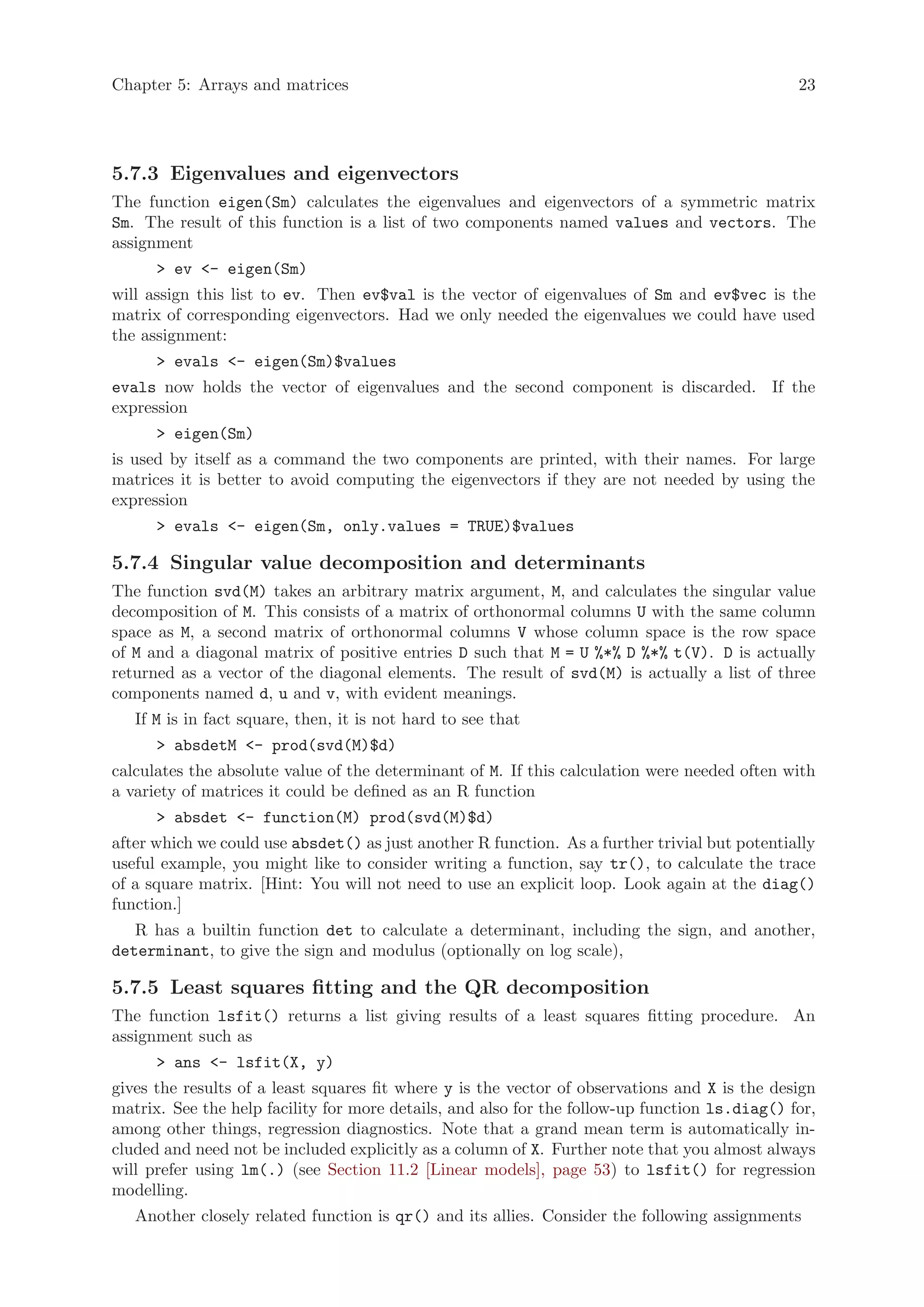 Chapter 5: Arrays and matrices                                                                 23




5.7.3 Eigenvalues and eigenvectors
The function eigen(Sm) calculates the eigenvalues and eigenvectors of a symmetric matrix
Sm. The result of this function is a list of two components named values and vectors. The
assignment
      > ev <- eigen(Sm)
will assign this list to ev. Then ev$val is the vector of eigenvalues of Sm and ev$vec is the
matrix of corresponding eigenvectors. Had we only needed the eigenvalues we could have used
the assignment:
      > evals <- eigen(Sm)$values
evals now holds the vector of eigenvalues and the second component is discarded. If the
expression
      > eigen(Sm)
is used by itself as a command the two components are printed, with their names. For large
matrices it is better to avoid computing the eigenvectors if they are not needed by using the
expression
      > evals <- eigen(Sm, only.values = TRUE)$values

5.7.4 Singular value decomposition and determinants
The function svd(M) takes an arbitrary matrix argument, M, and calculates the singular value
decomposition of M. This consists of a matrix of orthonormal columns U with the same column
space as M, a second matrix of orthonormal columns V whose column space is the row space
of M and a diagonal matrix of positive entries D such that M = U %*% D %*% t(V). D is actually
returned as a vector of the diagonal elements. The result of svd(M) is actually a list of three
components named d, u and v, with evident meanings.
   If M is in fact square, then, it is not hard to see that
      > absdetM <- prod(svd(M)$d)
calculates the absolute value of the determinant of M. If this calculation were needed often with
a variety of matrices it could be defined as an R function
      > absdet <- function(M) prod(svd(M)$d)
after which we could use absdet() as just another R function. As a further trivial but potentially
useful example, you might like to consider writing a function, say tr(), to calculate the trace
of a square matrix. [Hint: You will not need to use an explicit loop. Look again at the diag()
function.]
   R has a builtin function det to calculate a determinant, including the sign, and another,
determinant, to give the sign and modulus (optionally on log scale),

5.7.5 Least squares fitting and the QR decomposition
The function lsfit() returns a list giving results of a least squares fitting procedure. An
assignment such as
      > ans <- lsfit(X, y)
gives the results of a least squares fit where y is the vector of observations and X is the design
matrix. See the help facility for more details, and also for the follow-up function ls.diag() for,
among other things, regression diagnostics. Note that a grand mean term is automatically in-
cluded and need not be included explicitly as a column of X. Further note that you almost always
will prefer using lm(.) (see Section 11.2 [Linear models], page 53) to lsfit() for regression
modelling.
   Another closely related function is qr() and its allies. Consider the following assignments
 