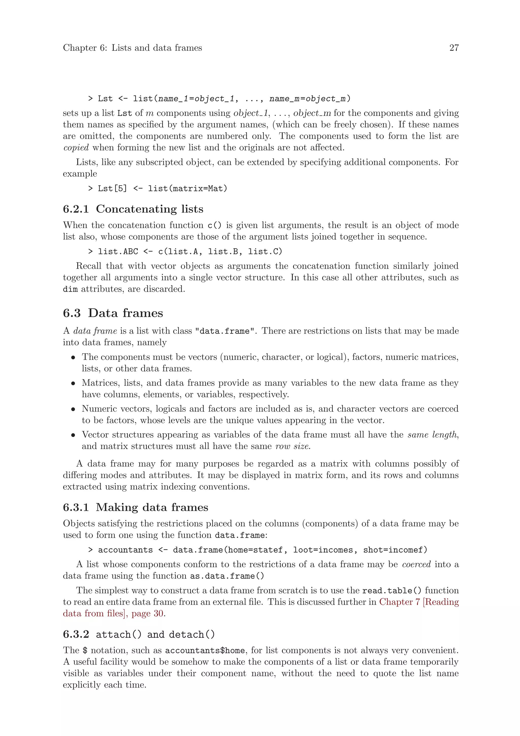 Chapter 6: Lists and data frames                                                                27




      > Lst <- list(name_1 =object_1, ..., name_m =object_m )
sets up a list Lst of m components using object 1, . . . , object m for the components and giving
them names as specified by the argument names, (which can be freely chosen). If these names
are omitted, the components are numbered only. The components used to form the list are
copied when forming the new list and the originals are not affected.
   Lists, like any subscripted object, can be extended by specifying additional components. For
example
      > Lst[5] <- list(matrix=Mat)

6.2.1 Concatenating lists
When the concatenation function c() is given list arguments, the result is an object of mode
list also, whose components are those of the argument lists joined together in sequence.
      > list.ABC <- c(list.A, list.B, list.C)
   Recall that with vector objects as arguments the concatenation function similarly joined
together all arguments into a single vector structure. In this case all other attributes, such as
dim attributes, are discarded.

6.3 Data frames
A data frame is a list with class "data.frame". There are restrictions on lists that may be made
into data frames, namely
 • The components must be vectors (numeric, character, or logical), factors, numeric matrices,
   lists, or other data frames.
 • Matrices, lists, and data frames provide as many variables to the new data frame as they
   have columns, elements, or variables, respectively.
 • Numeric vectors, logicals and factors are included as is, and character vectors are coerced
   to be factors, whose levels are the unique values appearing in the vector.
 • Vector structures appearing as variables of the data frame must all have the same length,
   and matrix structures must all have the same row size.
    A data frame may for many purposes be regarded as a matrix with columns possibly of
differing modes and attributes. It may be displayed in matrix form, and its rows and columns
extracted using matrix indexing conventions.

6.3.1 Making data frames
Objects satisfying the restrictions placed on the columns (components) of a data frame may be
used to form one using the function data.frame:
      > accountants <- data.frame(home=statef, loot=incomes, shot=incomef)
   A list whose components conform to the restrictions of a data frame may be coerced into a
data frame using the function as.data.frame()
    The simplest way to construct a data frame from scratch is to use the read.table() function
to read an entire data frame from an external file. This is discussed further in Chapter 7 [Reading
data from files], page 30.

6.3.2 attach() and detach()
The $ notation, such as accountants$home, for list components is not always very convenient.
A useful facility would be somehow to make the components of a list or data frame temporarily
visible as variables under their component name, without the need to quote the list name
explicitly each time.
 