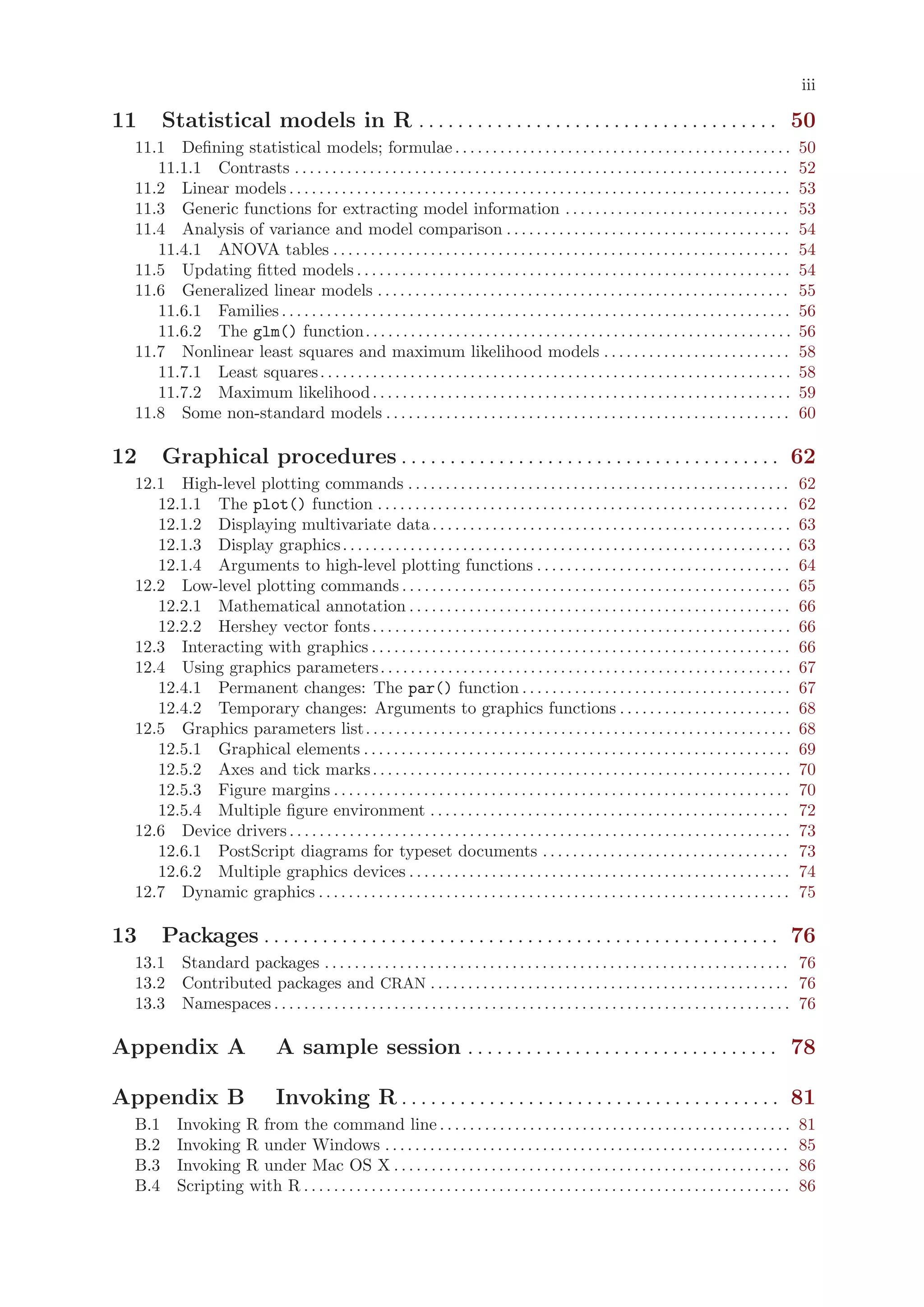 iii

11     Statistical models in R . . . . . . . . . . . . . . . . . . . . . . . . . . . . . . . . . . . . . 50
 11.1 Defining statistical models; formulae . . . . . . . . . . . . . . . . . . . . . . . . . . . . . . . . . . . . . . . . . . . . .                          50
    11.1.1 Contrasts . . . . . . . . . . . . . . . . . . . . . . . . . . . . . . . . . . . . . . . . . . . . . . . . . . . . . . . . . . . . . . . . . .       52
 11.2 Linear models . . . . . . . . . . . . . . . . . . . . . . . . . . . . . . . . . . . . . . . . . . . . . . . . . . . . . . . . . . . . . . . . . . .      53
 11.3 Generic functions for extracting model information . . . . . . . . . . . . . . . . . . . . . . . . . . . . . .                                           53
 11.4 Analysis of variance and model comparison . . . . . . . . . . . . . . . . . . . . . . . . . . . . . . . . . . . . . .                                    54
    11.4.1 ANOVA tables . . . . . . . . . . . . . . . . . . . . . . . . . . . . . . . . . . . . . . . . . . . . . . . . . . . . . . . . . . . . .              54
 11.5 Updating fitted models . . . . . . . . . . . . . . . . . . . . . . . . . . . . . . . . . . . . . . . . . . . . . . . . . . . . . . . . . .               54
 11.6 Generalized linear models . . . . . . . . . . . . . . . . . . . . . . . . . . . . . . . . . . . . . . . . . . . . . . . . . . . . . . .                  55
    11.6.1 Families . . . . . . . . . . . . . . . . . . . . . . . . . . . . . . . . . . . . . . . . . . . . . . . . . . . . . . . . . . . . . . . . . . . .    56
    11.6.2 The glm() function. . . . . . . . . . . . . . . . . . . . . . . . . . . . . . . . . . . . . . . . . . . . . . . . . . . . . . . . .                 56
 11.7 Nonlinear least squares and maximum likelihood models . . . . . . . . . . . . . . . . . . . . . . . . .                                                  58
    11.7.1 Least squares . . . . . . . . . . . . . . . . . . . . . . . . . . . . . . . . . . . . . . . . . . . . . . . . . . . . . . . . . . . . . . .         58
    11.7.2 Maximum likelihood . . . . . . . . . . . . . . . . . . . . . . . . . . . . . . . . . . . . . . . . . . . . . . . . . . . . . . . .                  59
 11.8 Some non-standard models . . . . . . . . . . . . . . . . . . . . . . . . . . . . . . . . . . . . . . . . . . . . . . . . . . . . . .                     60

12     Graphical procedures . . . . . . . . . . . . . . . . . . . . . . . . . . . . . . . . . . . . . . . 62
 12.1 High-level plotting commands . . . . . . . . . . . . . . . . . . . . . . . . . . . . . . . . . . . . . . . . . . . . . . . . . . .                       62
    12.1.1 The plot() function . . . . . . . . . . . . . . . . . . . . . . . . . . . . . . . . . . . . . . . . . . . . . . . . . . . . . . .                   62
    12.1.2 Displaying multivariate data . . . . . . . . . . . . . . . . . . . . . . . . . . . . . . . . . . . . . . . . . . . . . . . .                        63
    12.1.3 Display graphics . . . . . . . . . . . . . . . . . . . . . . . . . . . . . . . . . . . . . . . . . . . . . . . . . . . . . . . . . . . .            63
    12.1.4 Arguments to high-level plotting functions . . . . . . . . . . . . . . . . . . . . . . . . . . . . . . . . . .                                      64
 12.2 Low-level plotting commands . . . . . . . . . . . . . . . . . . . . . . . . . . . . . . . . . . . . . . . . . . . . . . . . . . . .                      65
    12.2.1 Mathematical annotation . . . . . . . . . . . . . . . . . . . . . . . . . . . . . . . . . . . . . . . . . . . . . . . . . . .                       66
    12.2.2 Hershey vector fonts . . . . . . . . . . . . . . . . . . . . . . . . . . . . . . . . . . . . . . . . . . . . . . . . . . . . . . . .                66
 12.3 Interacting with graphics . . . . . . . . . . . . . . . . . . . . . . . . . . . . . . . . . . . . . . . . . . . . . . . . . . . . . . . .                66
 12.4 Using graphics parameters . . . . . . . . . . . . . . . . . . . . . . . . . . . . . . . . . . . . . . . . . . . . . . . . . . . . . . .                  67
    12.4.1 Permanent changes: The par() function . . . . . . . . . . . . . . . . . . . . . . . . . . . . . . . . . . . .                                       67
    12.4.2 Temporary changes: Arguments to graphics functions . . . . . . . . . . . . . . . . . . . . . . .                                                    68
 12.5 Graphics parameters list. . . . . . . . . . . . . . . . . . . . . . . . . . . . . . . . . . . . . . . . . . . . . . . . . . . . . . . . .                68
    12.5.1 Graphical elements . . . . . . . . . . . . . . . . . . . . . . . . . . . . . . . . . . . . . . . . . . . . . . . . . . . . . . . . .                69
    12.5.2 Axes and tick marks . . . . . . . . . . . . . . . . . . . . . . . . . . . . . . . . . . . . . . . . . . . . . . . . . . . . . . . .                 70
    12.5.3 Figure margins . . . . . . . . . . . . . . . . . . . . . . . . . . . . . . . . . . . . . . . . . . . . . . . . . . . . . . . . . . . . .            70
    12.5.4 Multiple figure environment . . . . . . . . . . . . . . . . . . . . . . . . . . . . . . . . . . . . . . . . . . . . . . . .                         72
 12.6 Device drivers . . . . . . . . . . . . . . . . . . . . . . . . . . . . . . . . . . . . . . . . . . . . . . . . . . . . . . . . . . . . . . . . . . .     73
    12.6.1 PostScript diagrams for typeset documents . . . . . . . . . . . . . . . . . . . . . . . . . . . . . . . . .                                         73
    12.6.2 Multiple graphics devices . . . . . . . . . . . . . . . . . . . . . . . . . . . . . . . . . . . . . . . . . . . . . . . . . . .                     74
 12.7 Dynamic graphics . . . . . . . . . . . . . . . . . . . . . . . . . . . . . . . . . . . . . . . . . . . . . . . . . . . . . . . . . . . . . . .           75

13     Packages . . . . . . . . . . . . . . . . . . . . . . . . . . . . . . . . . . . . . . . . . . . . . . . . . . . . . 76
 13.1 Standard packages . . . . . . . . . . . . . . . . . . . . . . . . . . . . . . . . . . . . . . . . . . . . . . . . . . . . . . . . . . . . . . 76
 13.2 Contributed packages and CRAN . . . . . . . . . . . . . . . . . . . . . . . . . . . . . . . . . . . . . . . . . . . . . . . . 76
 13.3 Namespaces . . . . . . . . . . . . . . . . . . . . . . . . . . . . . . . . . . . . . . . . . . . . . . . . . . . . . . . . . . . . . . . . . . . . . 76

Appendix A                        A sample session . . . . . . . . . . . . . . . . . . . . . . . . . . . . . . . . 78

Appendix B                        Invoking R . . . . . . . . . . . . . . . . . . . . . . . . . . . . . . . . . . . . . . . 81
 B.1      Invoking R from the command line . . . . . . . . . . . . . . . . . . . . . . . . . . . . . . . . . . . . . . . . . . . . . . .                       81
 B.2      Invoking R under Windows . . . . . . . . . . . . . . . . . . . . . . . . . . . . . . . . . . . . . . . . . . . . . . . . . . . . . .                 85
 B.3      Invoking R under Mac OS X . . . . . . . . . . . . . . . . . . . . . . . . . . . . . . . . . . . . . . . . . . . . . . . . . . . . .                  86
 B.4      Scripting with R . . . . . . . . . . . . . . . . . . . . . . . . . . . . . . . . . . . . . . . . . . . . . . . . . . . . . . . . . . . . . . . . .   86
 