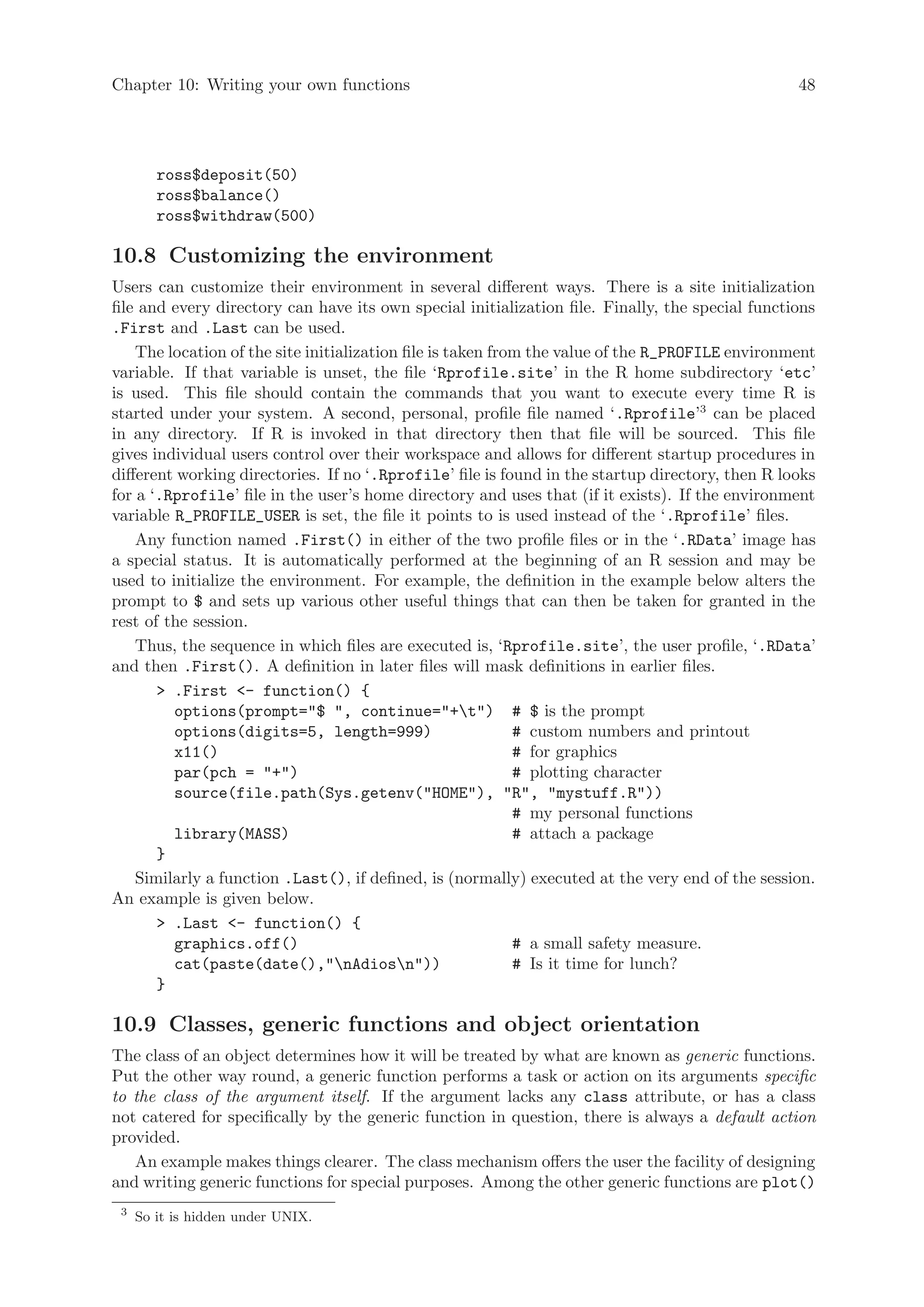 Chapter 10: Writing your own functions                                                            48




        ross$deposit(50)
        ross$balance()
        ross$withdraw(500)

10.8 Customizing the environment
Users can customize their environment in several different ways. There is a site initialization
file and every directory can have its own special initialization file. Finally, the special functions
.First and .Last can be used.
    The location of the site initialization file is taken from the value of the R_PROFILE environment
variable. If that variable is unset, the file ‘Rprofile.site’ in the R home subdirectory ‘etc’
is used. This file should contain the commands that you want to execute every time R is
started under your system. A second, personal, profile file named ‘.Rprofile’3 can be placed
in any directory. If R is invoked in that directory then that file will be sourced. This file
gives individual users control over their workspace and allows for different startup procedures in
different working directories. If no ‘.Rprofile’ file is found in the startup directory, then R looks
for a ‘.Rprofile’ file in the user’s home directory and uses that (if it exists). If the environment
variable R_PROFILE_USER is set, the file it points to is used instead of the ‘.Rprofile’ files.
    Any function named .First() in either of the two profile files or in the ‘.RData’ image has
a special status. It is automatically performed at the beginning of an R session and may be
used to initialize the environment. For example, the definition in the example below alters the
prompt to $ and sets up various other useful things that can then be taken for granted in the
rest of the session.
    Thus, the sequence in which files are executed is, ‘Rprofile.site’, the user profile, ‘.RData’
and then .First(). A definition in later files will mask definitions in earlier files.
        .First - function() {
         options(prompt=$ , continue=+t) # $ is the prompt
         options(digits=5, length=999)                       # custom numbers and printout
         x11()                                               # for graphics
         par(pch = +)                                      # plotting character
         source(file.path(Sys.getenv(HOME), R, mystuff.R))
                                                             # my personal functions
         library(MASS)                                       # attach a package
       }
    Similarly a function .Last(), if defined, is (normally) executed at the very end of the session.
An example is given below.
        .Last - function() {
         graphics.off()                                      # a small safety measure.
         cat(paste(date(),nAdiosn))                      # Is it time for lunch?
       }

10.9 Classes, generic functions and object orientation
The class of an object determines how it will be treated by what are known as generic functions.
Put the other way round, a generic function performs a task or action on its arguments specific
to the class of the argument itself. If the argument lacks any class attribute, or has a class
not catered for specifically by the generic function in question, there is always a default action
provided.
   An example makes things clearer. The class mechanism offers the user the facility of designing
and writing generic functions for special purposes. Among the other generic functions are plot()
 3
     So it is hidden under UNIX.
 