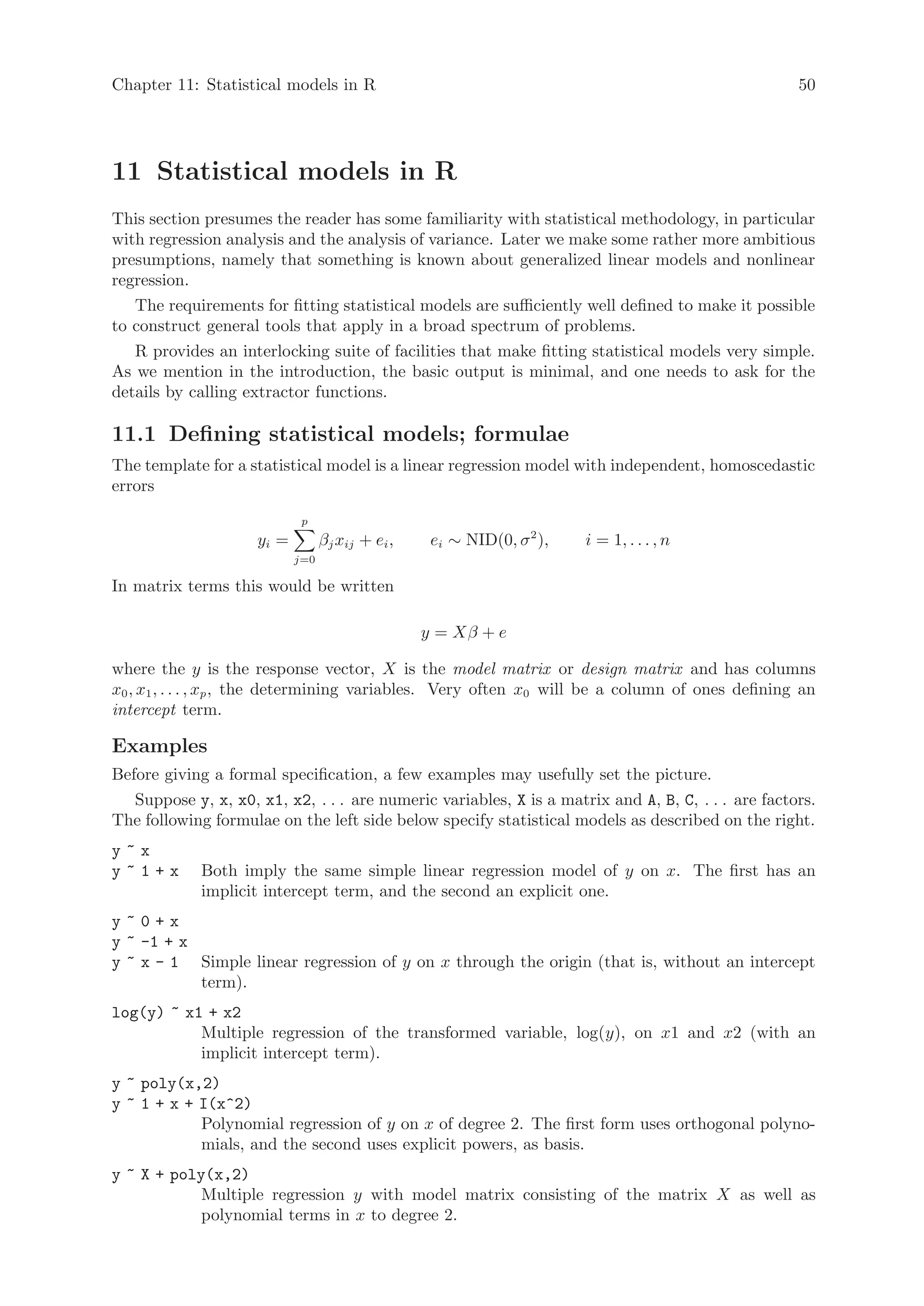 Chapter 11: Statistical models in R                                                                 50




11 Statistical models in R
This section presumes the reader has some familiarity with statistical methodology, in particular
with regression analysis and the analysis of variance. Later we make some rather more ambitious
presumptions, namely that something is known about generalized linear models and nonlinear
regression.
   The requirements for fitting statistical models are sufficiently well defined to make it possible
to construct general tools that apply in a broad spectrum of problems.
   R provides an interlocking suite of facilities that make fitting statistical models very simple.
As we mention in the introduction, the basic output is minimal, and one needs to ask for the
details by calling extractor functions.

11.1 Defining statistical models; formulae
The template for a statistical model is a linear regression model with independent, homoscedastic
errors
                             p
                     yi =         βj xij + ei ,    ei ∼ NID(0, σ 2 ),   i = 1, . . . , n
                            j=0

In matrix terms this would be written

                                                  y = Xβ + e

where the y is the response vector, X is the model matrix or design matrix and has columns
x0 , x1 , . . . , xp , the determining variables. Very often x0 will be a column of ones defining an
intercept term.

Examples
Before giving a formal specification, a few examples may usefully set the picture.
   Suppose y, x, x0, x1, x2, . . . are numeric variables, X is a matrix and A, B, C, . . . are factors.
The following formulae on the left side below specify statistical models as described on the right.
y~x
y~1+x        Both imply the same simple linear regression model of y on x. The first has an
             implicit intercept term, and the second an explicit one.
y~0+x
y ~ -1 + x
y ~ x - 1 Simple linear regression of y on x through the origin (that is, without an intercept
           term).
log(y) ~ x1 + x2
           Multiple regression of the transformed variable, log(y), on x1 and x2 (with an
           implicit intercept term).
y ~ poly(x,2)
y ~ 1 + x + I(x^2)
            Polynomial regression of y on x of degree 2. The first form uses orthogonal polyno-
            mials, and the second uses explicit powers, as basis.
y ~ X + poly(x,2)
            Multiple regression y with model matrix consisting of the matrix X as well as
            polynomial terms in x to degree 2.
 