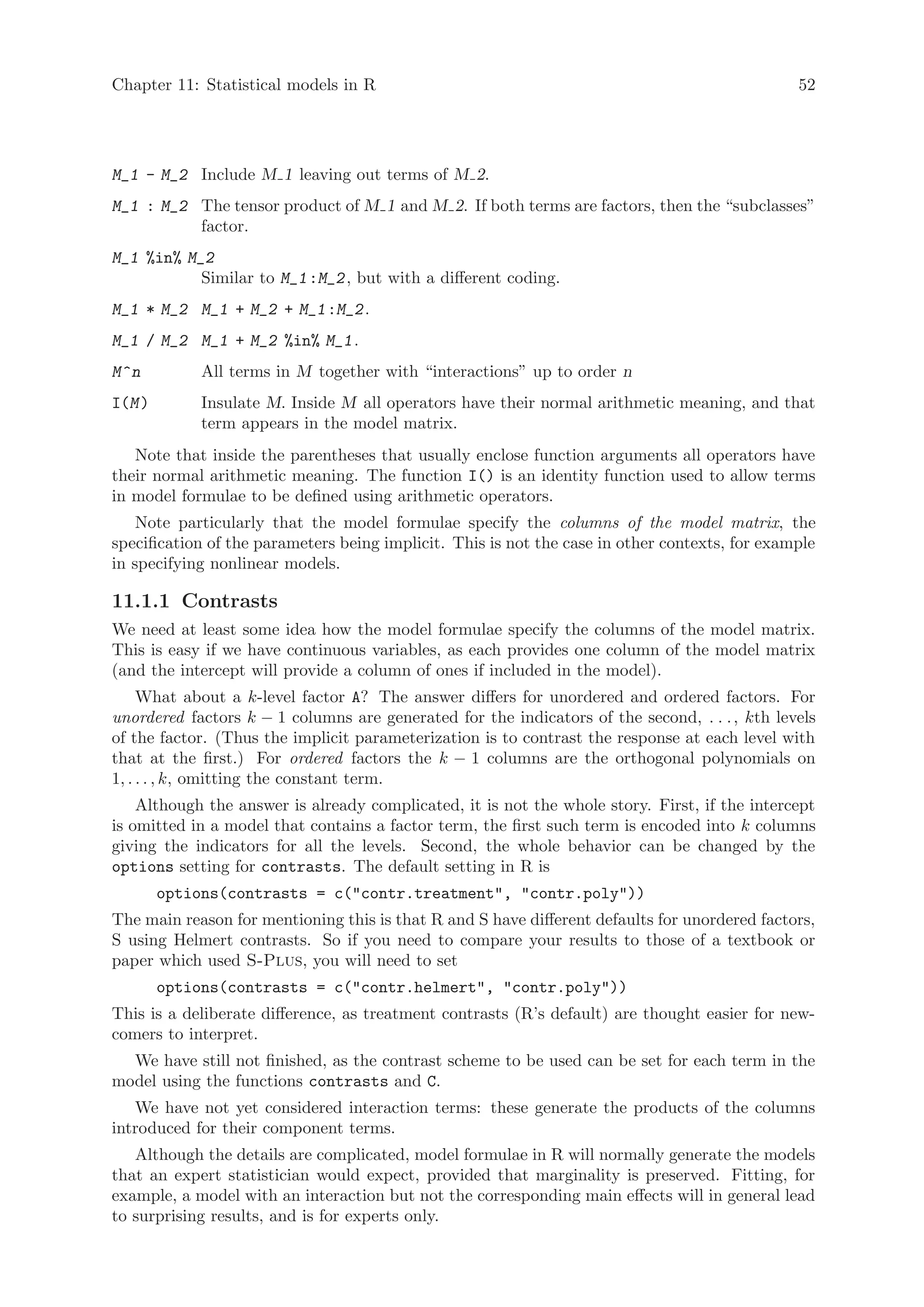 Chapter 11: Statistical models in R                                                             52




M_1 - M_2 Include M 1 leaving out terms of M 2.
M_1 : M_2 The tensor product of M 1 and M 2. If both terms are factors, then the “subclasses”
          factor.
M_1 %in% M_2
           Similar to M_1 :M_2 , but with a different coding.
M_1 * M_2 M_1 + M_2 + M_1 :M_2 .
M_1 / M_2 M_1 + M_2 %in% M_1 .
M ^n         All terms in M together with “interactions” up to order n
I(M )        Insulate M. Inside M all operators have their normal arithmetic meaning, and that
             term appears in the model matrix.
   Note that inside the parentheses that usually enclose function arguments all operators have
their normal arithmetic meaning. The function I() is an identity function used to allow terms
in model formulae to be defined using arithmetic operators.
    Note particularly that the model formulae specify the columns of the model matrix, the
specification of the parameters being implicit. This is not the case in other contexts, for example
in specifying nonlinear models.

11.1.1 Contrasts
We need at least some idea how the model formulae specify the columns of the model matrix.
This is easy if we have continuous variables, as each provides one column of the model matrix
(and the intercept will provide a column of ones if included in the model).
     What about a k-level factor A? The answer differs for unordered and ordered factors. For
unordered factors k − 1 columns are generated for the indicators of the second, . . . , kth levels
of the factor. (Thus the implicit parameterization is to contrast the response at each level with
that at the first.) For ordered factors the k − 1 columns are the orthogonal polynomials on
1, . . . , k, omitting the constant term.
    Although the answer is already complicated, it is not the whole story. First, if the intercept
is omitted in a model that contains a factor term, the first such term is encoded into k columns
giving the indicators for all the levels. Second, the whole behavior can be changed by the
options setting for contrasts. The default setting in R is
        options(contrasts = c(contr.treatment, contr.poly))
The main reason for mentioning this is that R and S have different defaults for unordered factors,
S using Helmert contrasts. So if you need to compare your results to those of a textbook or
paper which used S-Plus, you will need to set
        options(contrasts = c(contr.helmert, contr.poly))
This is a deliberate difference, as treatment contrasts (R’s default) are thought easier for new-
comers to interpret.
  We have still not finished, as the contrast scheme to be used can be set for each term in the
model using the functions contrasts and C.
   We have not yet considered interaction terms: these generate the products of the columns
introduced for their component terms.
   Although the details are complicated, model formulae in R will normally generate the models
that an expert statistician would expect, provided that marginality is preserved. Fitting, for
example, a model with an interaction but not the corresponding main effects will in general lead
to surprising results, and is for experts only.
 