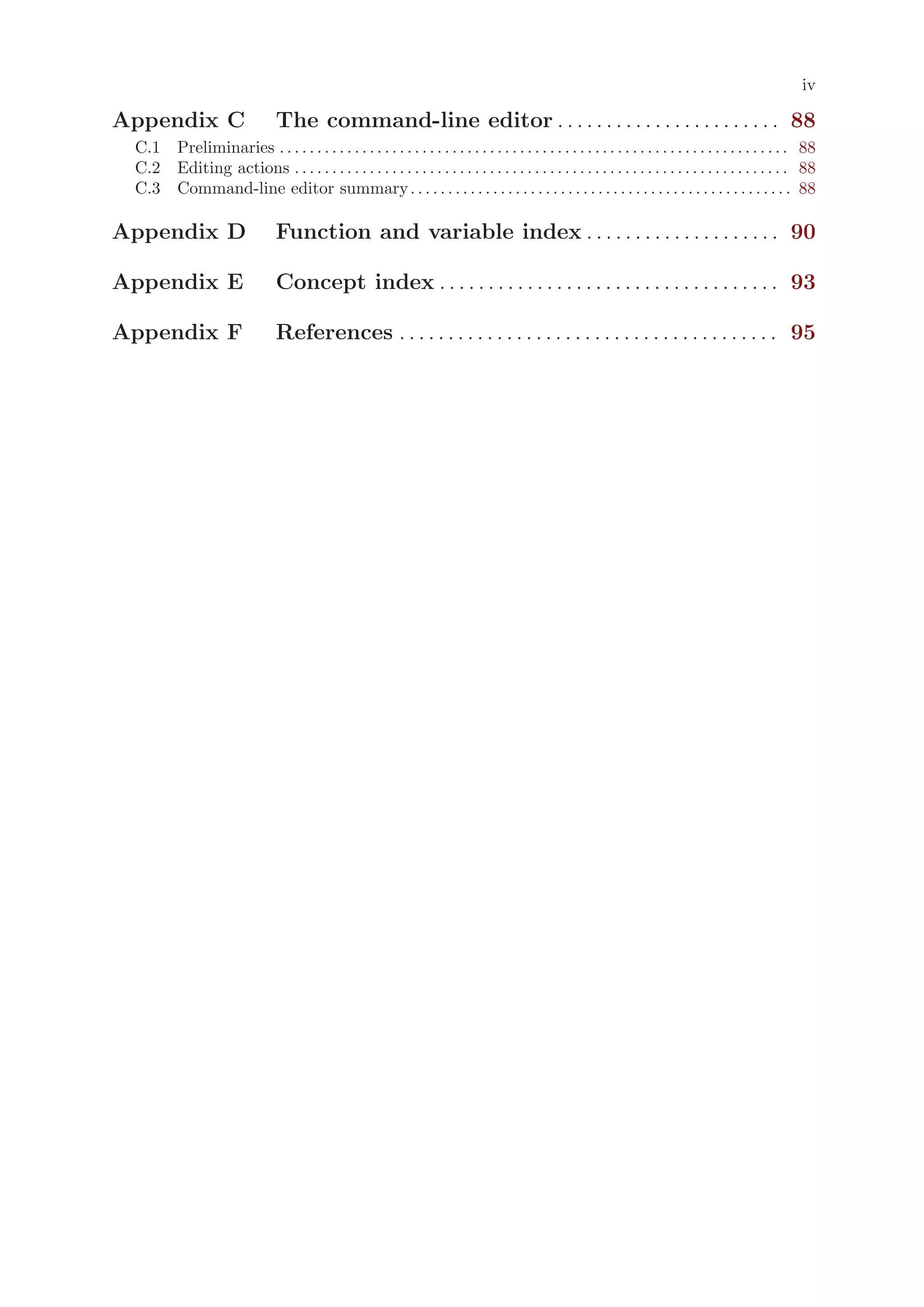 iv

Appendix C                       The command-line editor . . . . . . . . . . . . . . . . . . . . . . . 88
 C.1 Preliminaries . . . . . . . . . . . . . . . . . . . . . . . . . . . . . . . . . . . . . . . . . . . . . . . . . . . . . . . . . . . . . . . . . . . . 88
 C.2 Editing actions . . . . . . . . . . . . . . . . . . . . . . . . . . . . . . . . . . . . . . . . . . . . . . . . . . . . . . . . . . . . . . . . . . 88
 C.3 Command-line editor summary . . . . . . . . . . . . . . . . . . . . . . . . . . . . . . . . . . . . . . . . . . . . . . . . . . . 88

Appendix D                       Function and variable index . . . . . . . . . . . . . . . . . . . . 90

Appendix E                       Concept index . . . . . . . . . . . . . . . . . . . . . . . . . . . . . . . . . . . 93

Appendix F                       References . . . . . . . . . . . . . . . . . . . . . . . . . . . . . . . . . . . . . . . 95
 