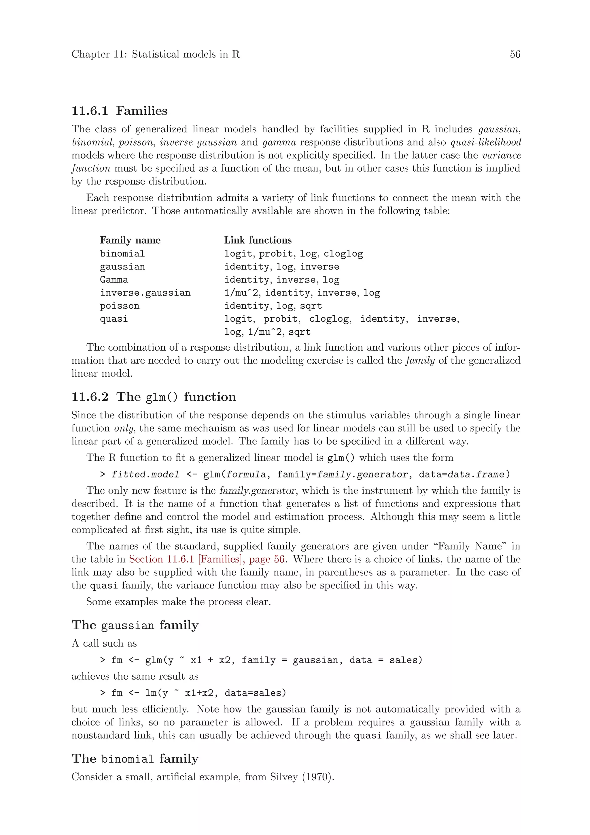 Chapter 11: Statistical models in R                                                             56




11.6.1 Families
The class of generalized linear models handled by facilities supplied in R includes gaussian,
binomial, poisson, inverse gaussian and gamma response distributions and also quasi-likelihood
models where the response distribution is not explicitly specified. In the latter case the variance
function must be specified as a function of the mean, but in other cases this function is implied
by the response distribution.
    Each response distribution admits a variety of link functions to connect the mean with the
linear predictor. Those automatically available are shown in the following table:

      Family name               Link functions
      binomial                  logit, probit, log, cloglog
      gaussian                  identity, log, inverse
      Gamma                     identity, inverse, log
      inverse.gaussian          1/mu^2, identity, inverse, log
      poisson                   identity, log, sqrt
      quasi                     logit, probit, cloglog, identity, inverse,
                                log, 1/mu^2, sqrt
    The combination of a response distribution, a link function and various other pieces of infor-
mation that are needed to carry out the modeling exercise is called the family of the generalized
linear model.

11.6.2 The glm() function
Since the distribution of the response depends on the stimulus variables through a single linear
function only, the same mechanism as was used for linear models can still be used to specify the
linear part of a generalized model. The family has to be specified in a different way.
   The R function to fit a generalized linear model is glm() which uses the form
       fitted.model - glm(formula, family=family.generator, data=data.frame )
   The only new feature is the family.generator, which is the instrument by which the family is
described. It is the name of a function that generates a list of functions and expressions that
together define and control the model and estimation process. Although this may seem a little
complicated at first sight, its use is quite simple.
   The names of the standard, supplied family generators are given under “Family Name” in
the table in Section 11.6.1 [Families], page 56. Where there is a choice of links, the name of the
link may also be supplied with the family name, in parentheses as a parameter. In the case of
the quasi family, the variance function may also be specified in this way.
   Some examples make the process clear.

The gaussian family
A call such as
       fm - glm(y ~ x1 + x2, family = gaussian, data = sales)
achieves the same result as
       fm - lm(y ~ x1+x2, data=sales)
but much less efficiently. Note how the gaussian family is not automatically provided with a
choice of links, so no parameter is allowed. If a problem requires a gaussian family with a
nonstandard link, this can usually be achieved through the quasi family, as we shall see later.

The binomial family
Consider a small, artificial example, from Silvey (1970).
 