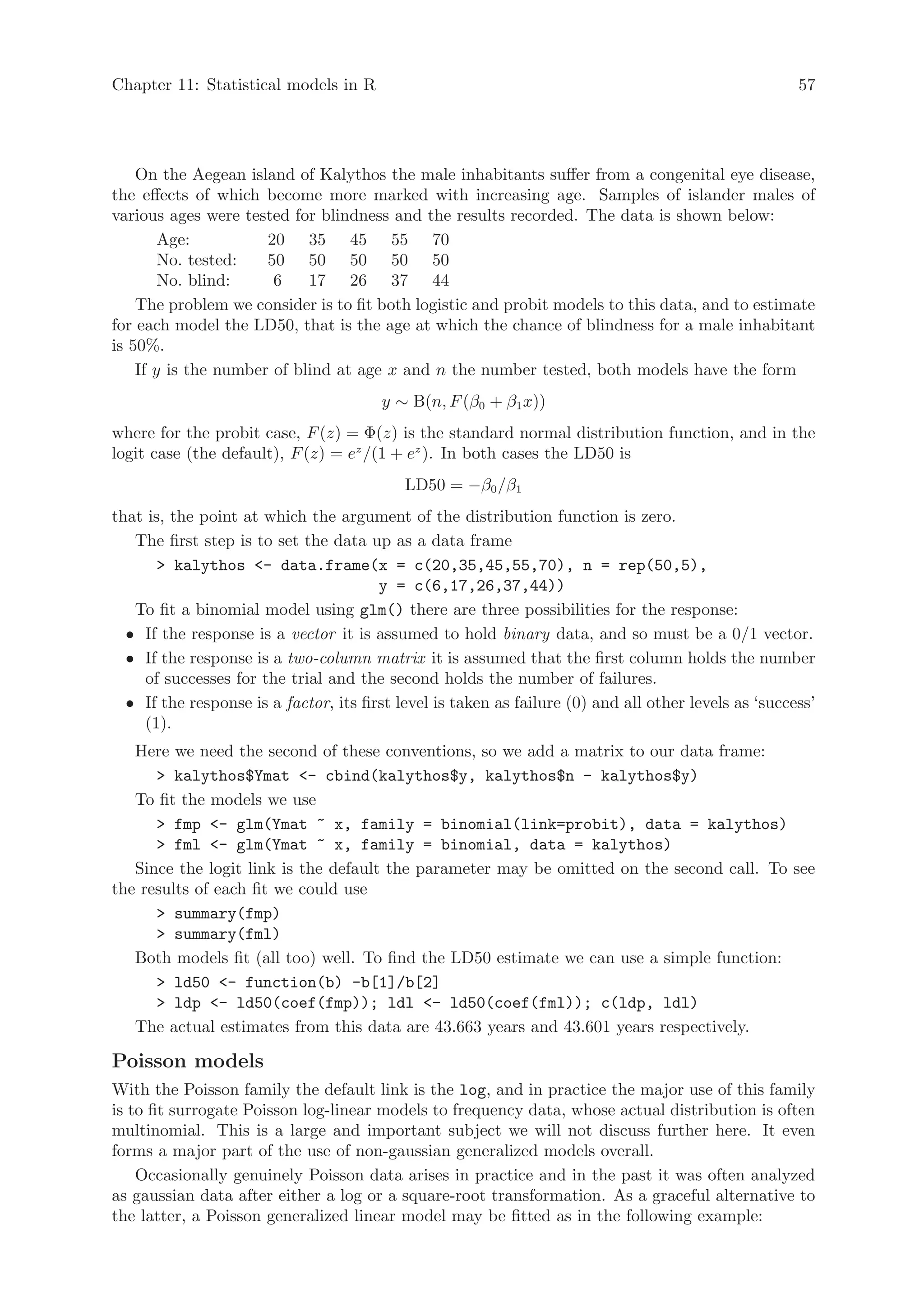 Chapter 11: Statistical models in R                                                                    57




    On the Aegean island of Kalythos the male inhabitants suffer from a congenital eye disease,
the effects of which become more marked with increasing age. Samples of islander males of
various ages were tested for blindness and the results recorded. The data is shown below:
        Age:          20 35 45 55 70
        No. tested:   50 50 50 50 50
        No. blind:     6    17 26 37 44
    The problem we consider is to fit both logistic and probit models to this data, and to estimate
for each model the LD50, that is the age at which the chance of blindness for a male inhabitant
is 50%.
    If y is the number of blind at age x and n the number tested, both models have the form
                                        y ∼ B(n, F (β0 + β1 x))
where for the probit case, F (z) = Φ(z) is the standard normal distribution function, and in the
logit case (the default), F (z) = ez /(1 + ez ). In both cases the LD50 is
                                            LD50 = −β0 /β1
that is, the point at which the argument of the distribution function is zero.
   The first step is to set the data up as a data frame
       kalythos - data.frame(x = c(20,35,45,55,70), n = rep(50,5),
                                        y = c(6,17,26,37,44))
   To fit a binomial model using glm() there are three possibilities for the response:
  • If the response is a vector it is assumed to hold binary data, and so must be a 0/1 vector.
  • If the response is a two-column matrix it is assumed that the first column holds the number
    of successes for the trial and the second holds the number of failures.
  • If the response is a factor, its first level is taken as failure (0) and all other levels as ‘success’
    (1).
   Here we need the second of these conventions, so we add a matrix to our data frame:
       kalythos$Ymat - cbind(kalythos$y, kalythos$n - kalythos$y)
   To fit the models we use
       fmp - glm(Ymat ~ x, family = binomial(link=probit), data = kalythos)
       fml - glm(Ymat ~ x, family = binomial, data = kalythos)
   Since the logit link is the default the parameter may be omitted on the second call. To see
the results of each fit we could use
       summary(fmp)
       summary(fml)
   Both models fit (all too) well. To find the LD50 estimate we can use a simple function:
       ld50 - function(b) -b[1]/b[2]
       ldp - ld50(coef(fmp)); ldl - ld50(coef(fml)); c(ldp, ldl)
   The actual estimates from this data are 43.663 years and 43.601 years respectively.

Poisson models
With the Poisson family the default link is the log, and in practice the major use of this family
is to fit surrogate Poisson log-linear models to frequency data, whose actual distribution is often
multinomial. This is a large and important subject we will not discuss further here. It even
forms a major part of the use of non-gaussian generalized models overall.
    Occasionally genuinely Poisson data arises in practice and in the past it was often analyzed
as gaussian data after either a log or a square-root transformation. As a graceful alternative to
the latter, a Poisson generalized linear model may be fitted as in the following example:
 