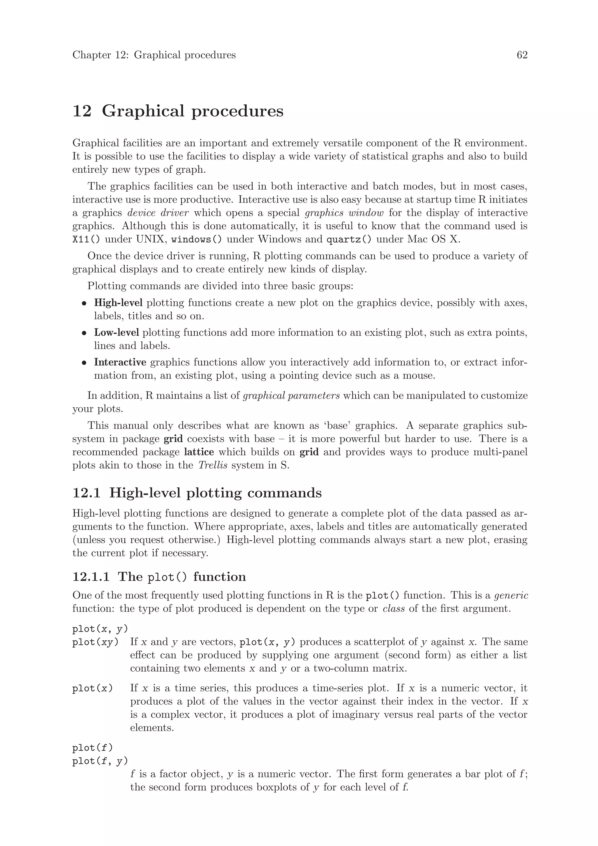 Chapter 12: Graphical procedures                                                                   62




12 Graphical procedures
Graphical facilities are an important and extremely versatile component of the R environment.
It is possible to use the facilities to display a wide variety of statistical graphs and also to build
entirely new types of graph.
   The graphics facilities can be used in both interactive and batch modes, but in most cases,
interactive use is more productive. Interactive use is also easy because at startup time R initiates
a graphics device driver which opens a special graphics window for the display of interactive
graphics. Although this is done automatically, it is useful to know that the command used is
X11() under UNIX, windows() under Windows and quartz() under Mac OS X.
   Once the device driver is running, R plotting commands can be used to produce a variety of
graphical displays and to create entirely new kinds of display.
   Plotting commands are divided into three basic groups:
  • High-level plotting functions create a new plot on the graphics device, possibly with axes,
    labels, titles and so on.
  • Low-level plotting functions add more information to an existing plot, such as extra points,
    lines and labels.
  • Interactive graphics functions allow you interactively add information to, or extract infor-
    mation from, an existing plot, using a pointing device such as a mouse.
   In addition, R maintains a list of graphical parameters which can be manipulated to customize
your plots.
   This manual only describes what are known as ‘base’ graphics. A separate graphics sub-
system in package grid coexists with base – it is more powerful but harder to use. There is a
recommended package lattice which builds on grid and provides ways to produce multi-panel
plots akin to those in the Trellis system in S.

12.1 High-level plotting commands
High-level plotting functions are designed to generate a complete plot of the data passed as ar-
guments to the function. Where appropriate, axes, labels and titles are automatically generated
(unless you request otherwise.) High-level plotting commands always start a new plot, erasing
the current plot if necessary.

12.1.1 The plot() function
One of the most frequently used plotting functions in R is the plot() function. This is a generic
function: the type of plot produced is dependent on the type or class of the first argument.
plot(x, y )
plot(xy ) If x and y are vectors, plot(x, y ) produces a scatterplot of y against x. The same
            effect can be produced by supplying one argument (second form) as either a list
            containing two elements x and y or a two-column matrix.
plot(x )      If x is a time series, this produces a time-series plot. If x is a numeric vector, it
              produces a plot of the values in the vector against their index in the vector. If x
              is a complex vector, it produces a plot of imaginary versus real parts of the vector
              elements.
plot(f )
plot(f, y )
              f is a factor object, y is a numeric vector. The first form generates a bar plot of f ;
              the second form produces boxplots of y for each level of f.
 