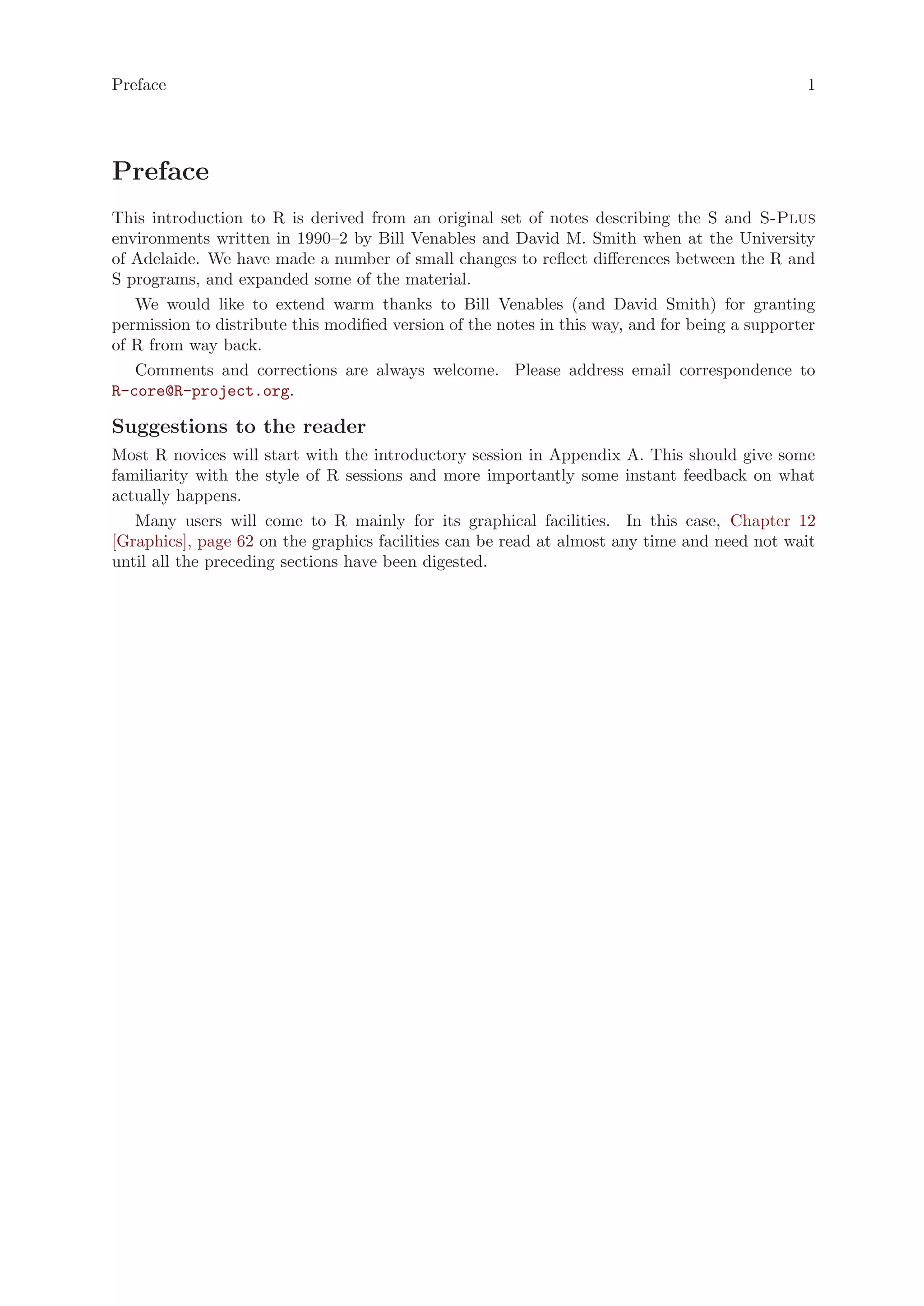 Preface                                                                                         1




Preface
This introduction to R is derived from an original set of notes describing the S and S-Plus
environments written in 1990–2 by Bill Venables and David M. Smith when at the University
of Adelaide. We have made a number of small changes to reflect differences between the R and
S programs, and expanded some of the material.
   We would like to extend warm thanks to Bill Venables (and David Smith) for granting
permission to distribute this modified version of the notes in this way, and for being a supporter
of R from way back.
   Comments and corrections are always welcome. Please address email correspondence to
R-core@R-project.org.

Suggestions to the reader
Most R novices will start with the introductory session in Appendix A. This should give some
familiarity with the style of R sessions and more importantly some instant feedback on what
actually happens.
   Many users will come to R mainly for its graphical facilities. In this case, Chapter 12
[Graphics], page 62 on the graphics facilities can be read at almost any time and need not wait
until all the preceding sections have been digested.
 