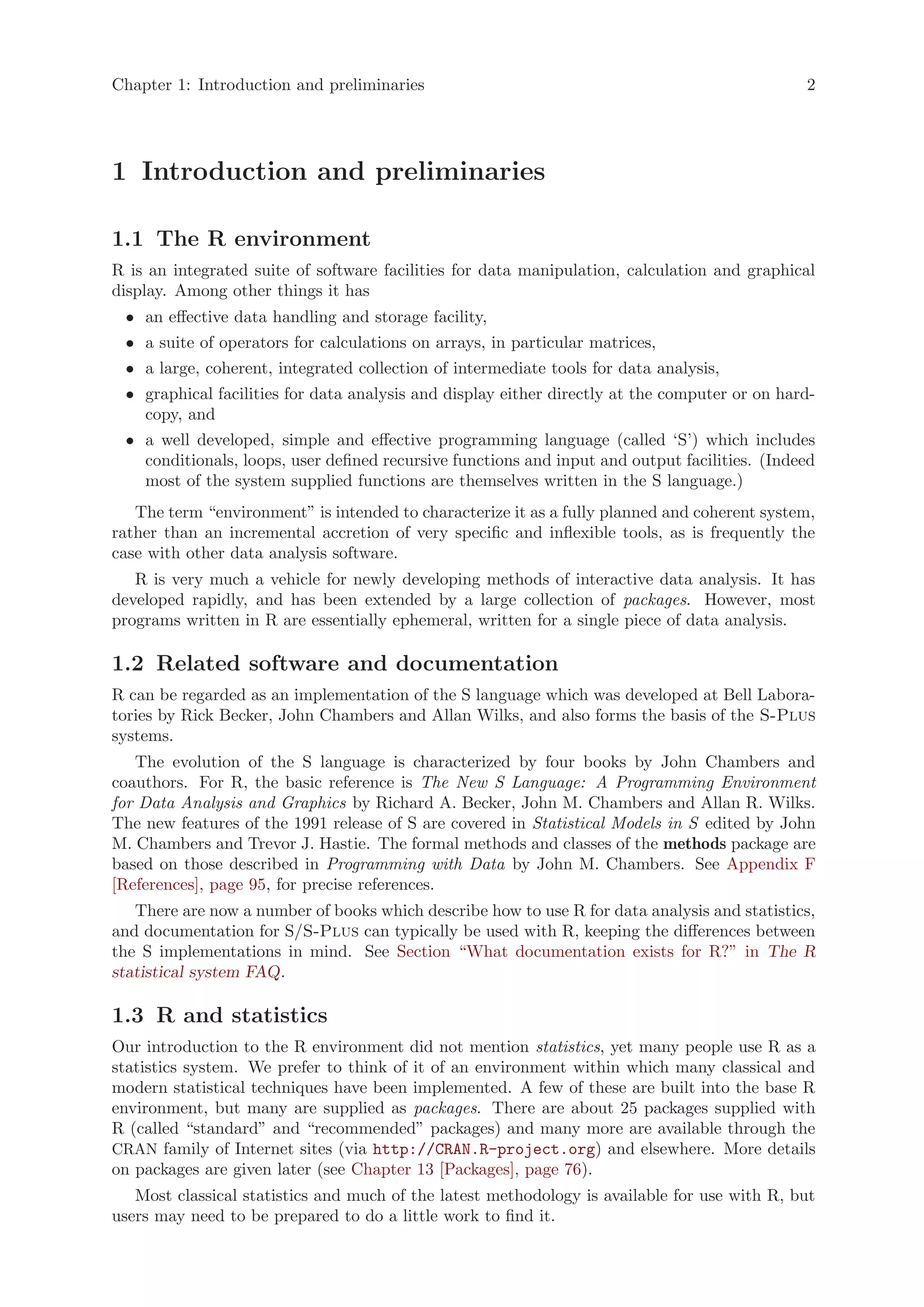Chapter 1: Introduction and preliminaries                                                      2




1 Introduction and preliminaries

1.1 The R environment
R is an integrated suite of software facilities for data manipulation, calculation and graphical
display. Among other things it has
 • an effective data handling and storage facility,
 • a suite of operators for calculations on arrays, in particular matrices,
 • a large, coherent, integrated collection of intermediate tools for data analysis,
 • graphical facilities for data analysis and display either directly at the computer or on hard-
   copy, and
 • a well developed, simple and effective programming language (called ‘S’) which includes
   conditionals, loops, user defined recursive functions and input and output facilities. (Indeed
   most of the system supplied functions are themselves written in the S language.)
   The term “environment” is intended to characterize it as a fully planned and coherent system,
rather than an incremental accretion of very specific and inflexible tools, as is frequently the
case with other data analysis software.
   R is very much a vehicle for newly developing methods of interactive data analysis. It has
developed rapidly, and has been extended by a large collection of packages. However, most
programs written in R are essentially ephemeral, written for a single piece of data analysis.

1.2 Related software and documentation
R can be regarded as an implementation of the S language which was developed at Bell Labora-
tories by Rick Becker, John Chambers and Allan Wilks, and also forms the basis of the S-Plus
systems.
   The evolution of the S language is characterized by four books by John Chambers and
coauthors. For R, the basic reference is The New S Language: A Programming Environment
for Data Analysis and Graphics by Richard A. Becker, John M. Chambers and Allan R. Wilks.
The new features of the 1991 release of S are covered in Statistical Models in S edited by John
M. Chambers and Trevor J. Hastie. The formal methods and classes of the methods package are
based on those described in Programming with Data by John M. Chambers. See Appendix F
[References], page 95, for precise references.
   There are now a number of books which describe how to use R for data analysis and statistics,
and documentation for S/S-Plus can typically be used with R, keeping the differences between
the S implementations in mind. See Section “What documentation exists for R?” in The R
statistical system FAQ.

1.3 R and statistics
Our introduction to the R environment did not mention statistics, yet many people use R as a
statistics system. We prefer to think of it of an environment within which many classical and
modern statistical techniques have been implemented. A few of these are built into the base R
environment, but many are supplied as packages. There are about 25 packages supplied with
R (called “standard” and “recommended” packages) and many more are available through the
CRAN family of Internet sites (via http://CRAN.R-project.org) and elsewhere. More details
on packages are given later (see Chapter 13 [Packages], page 76).
   Most classical statistics and much of the latest methodology is available for use with R, but
users may need to be prepared to do a little work to find it.
 