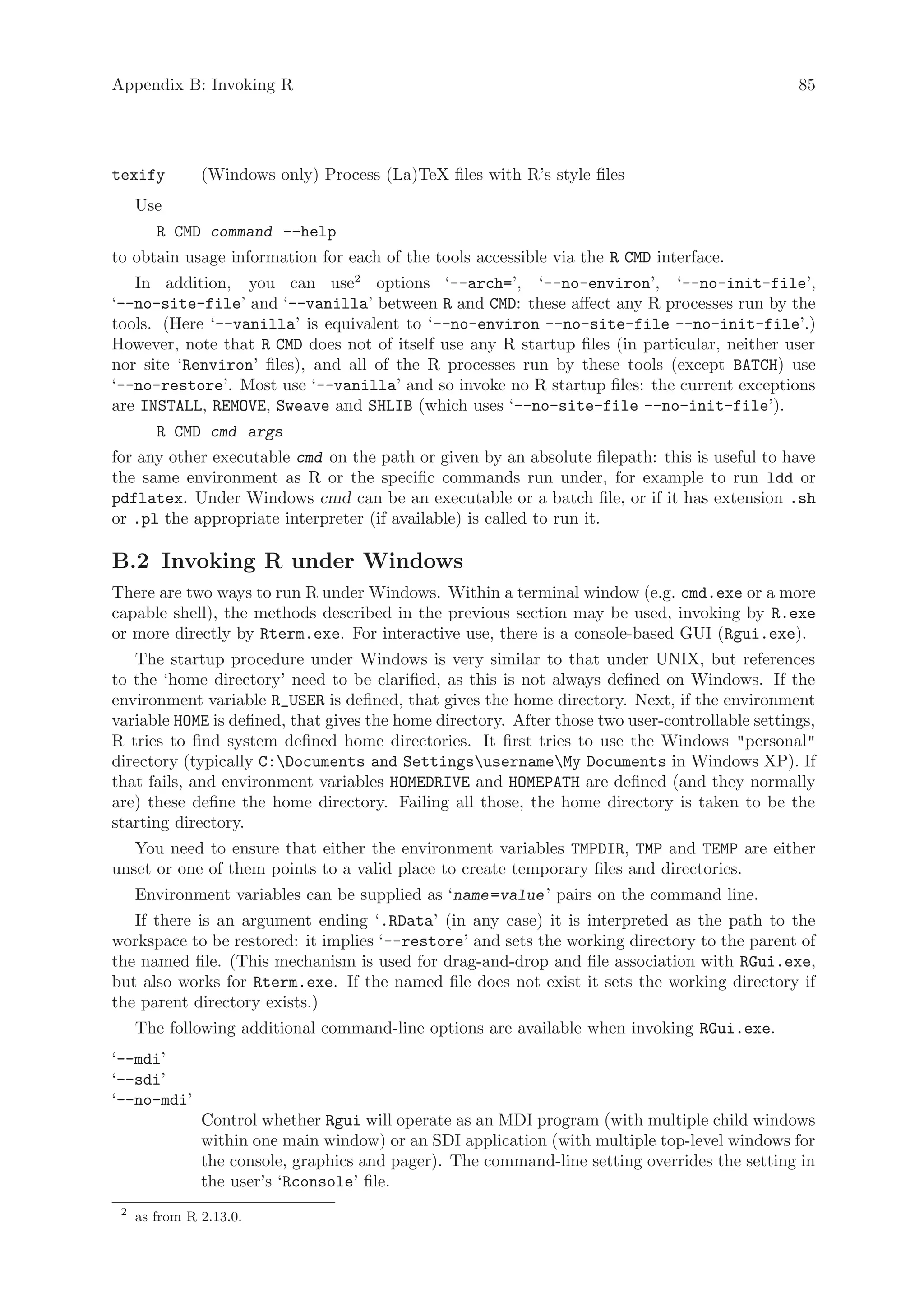 Appendix B: Invoking R                                                                           85




texify         (Windows only) Process (La)TeX files with R’s style files
     Use
        R CMD command --help
to obtain usage information for each of the tools accessible via the R CMD interface.
   In addition, you can use2 options ‘--arch=’, ‘--no-environ’, ‘--no-init-file’,
‘--no-site-file’ and ‘--vanilla’ between R and CMD: these affect any R processes run by the
tools. (Here ‘--vanilla’ is equivalent to ‘--no-environ --no-site-file --no-init-file’.)
However, note that R CMD does not of itself use any R startup files (in particular, neither user
nor site ‘Renviron’ files), and all of the R processes run by these tools (except BATCH) use
‘--no-restore’. Most use ‘--vanilla’ and so invoke no R startup files: the current exceptions
are INSTALL, REMOVE, Sweave and SHLIB (which uses ‘--no-site-file --no-init-file’).
        R CMD cmd args
for any other executable cmd on the path or given by an absolute filepath: this is useful to have
the same environment as R or the specific commands run under, for example to run ldd or
pdflatex. Under Windows cmd can be an executable or a batch file, or if it has extension .sh
or .pl the appropriate interpreter (if available) is called to run it.

B.2 Invoking R under Windows
There are two ways to run R under Windows. Within a terminal window (e.g. cmd.exe or a more
capable shell), the methods described in the previous section may be used, invoking by R.exe
or more directly by Rterm.exe. For interactive use, there is a console-based GUI (Rgui.exe).
   The startup procedure under Windows is very similar to that under UNIX, but references
to the ‘home directory’ need to be clarified, as this is not always defined on Windows. If the
environment variable R_USER is defined, that gives the home directory. Next, if the environment
variable HOME is defined, that gives the home directory. After those two user-controllable settings,
R tries to find system defined home directories. It first tries to use the Windows personal
directory (typically C:Documents and SettingsusernameMy Documents in Windows XP). If
that fails, and environment variables HOMEDRIVE and HOMEPATH are defined (and they normally
are) these define the home directory. Failing all those, the home directory is taken to be the
starting directory.
   You need to ensure that either the environment variables TMPDIR, TMP and TEMP are either
unset or one of them points to a valid place to create temporary files and directories.
     Environment variables can be supplied as ‘name =value ’ pairs on the command line.
   If there is an argument ending ‘.RData’ (in any case) it is interpreted as the path to the
workspace to be restored: it implies ‘--restore’ and sets the working directory to the parent of
the named file. (This mechanism is used for drag-and-drop and file association with RGui.exe,
but also works for Rterm.exe. If the named file does not exist it sets the working directory if
the parent directory exists.)
     The following additional command-line options are available when invoking RGui.exe.
‘--mdi’
‘--sdi’
‘--no-mdi’
               Control whether Rgui will operate as an MDI program (with multiple child windows
               within one main window) or an SDI application (with multiple top-level windows for
               the console, graphics and pager). The command-line setting overrides the setting in
               the user’s ‘Rconsole’ file.
 2
     as from R 2.13.0.
 