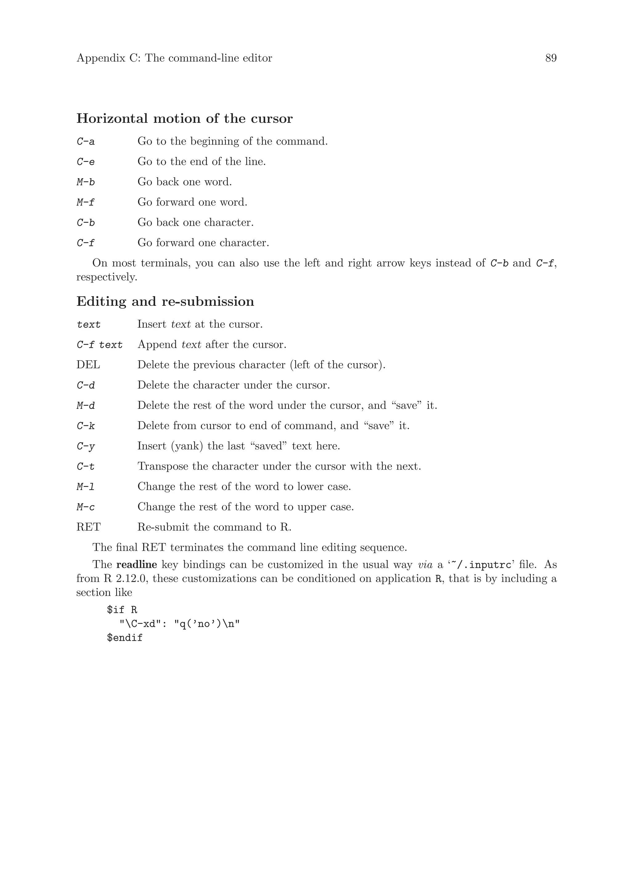 Appendix C: The command-line editor                                                         89




Horizontal motion of the cursor
C-a         Go to the beginning of the command.
C-e         Go to the end of the line.
M-b         Go back one word.
M-f         Go forward one word.
C-b         Go back one character.
C-f         Go forward one character.
   On most terminals, you can also use the left and right arrow keys instead of C-b and C-f,
respectively.

Editing and re-submission
text        Insert text at the cursor.
C-f text    Append text after the cursor.
DEL         Delete the previous character (left of the cursor).
C-d         Delete the character under the cursor.
M-d         Delete the rest of the word under the cursor, and “save” it.
C-k         Delete from cursor to end of command, and “save” it.
C-y         Insert (yank) the last “saved” text here.
C-t         Transpose the character under the cursor with the next.
M-l         Change the rest of the word to lower case.
M-c         Change the rest of the word to upper case.
RET         Re-submit the command to R.
   The final RET terminates the command line editing sequence.
   The readline key bindings can be customized in the usual way via a ‘~/.inputrc’ file. As
from R 2.12.0, these customizations can be conditioned on application R, that is by including a
section like
      $if R
         C-xd: q(’no’)n
      $endif
 