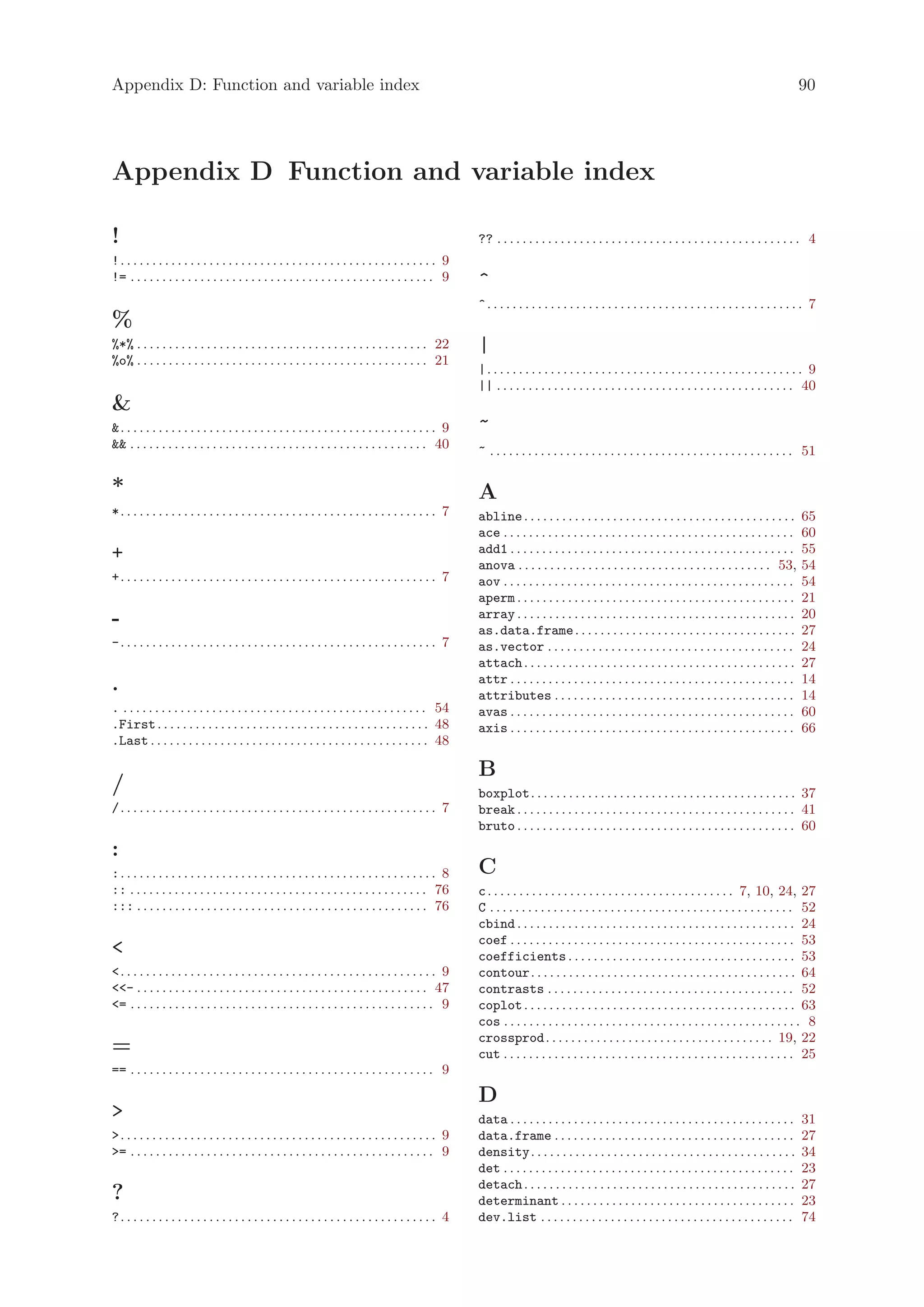 Appendix D: Function and variable index                                                                                                                                                                    90




Appendix D Function and variable index

!                                                                                                        ?? . . . . . . . . . . . . . . . . . . . . . . . . . . . . . . . . . . . . . . . . . . . . . . . . 4
!. . . . . . . . . . . . . . . . . . . . . . . . . . . . . . . . . . . . . . . . . . . . . . . . . . 9
!= . . . . . . . . . . . . . . . . . . . . . . . . . . . . . . . . . . . . . . . . . . . . . . . . 9     ^
                                                                                                         ^. . . . . . . . . . . . . . . . . . . . . . . . . . . . . . . . . . . . . . . . . . . . . . . . . . 7
%
%*% . . . . . . . . . . . . . . . . . . . . . . . . . . . . . . . . . . . . . . . . . . . . . . 22       |
%o% . . . . . . . . . . . . . . . . . . . . . . . . . . . . . . . . . . . . . . . . . . . . . . 21
                                                                                                         |. . . . . . . . . . . . . . . . . . . . . . . . . . . . . . . . . . . . . . . . . . . . . . . . . . 9
                                                                                                         || . . . . . . . . . . . . . . . . . . . . . . . . . . . . . . . . . . . . . . . . . . . . . . . 40

. . . . . . . . . . . . . . . . . . . . . . . . . . . . . . . . . . . . . . . . . . . . . . . . . . 9   ~
 . . . . . . . . . . . . . . . . . . . . . . . . . . . . . . . . . . . . . . . . . . . . . . . 40      ~ . . . . . . . . . . . . . . . . . . . . . . . . . . . . . . . . . . . . . . . . . . . . . . . . 51

*                                                                                                        A
*. . . . . . . . . . . . . . . . . . . . . . . . . . . . . . . . . . . . . . . . . . . . . . . . . . 7   abline . . . . . . . . . . . . . . . . . . . . . . . . . . . . . . . . . . . . . . . . . . .      65
                                                                                                         ace . . . . . . . . . . . . . . . . . . . . . . . . . . . . . . . . . . . . . . . . . . . . . .   60
+                                                                                                        add1 . . . . . . . . . . . . . . . . . . . . . . . . . . . . . . . . . . . . . . . . . . . . .    55
                                                                                                         anova . . . . . . . . . . . . . . . . . . . . . . . . . . . . . . . . . . . . . . . . 53,         54
+. . . . . . . . . . . . . . . . . . . . . . . . . . . . . . . . . . . . . . . . . . . . . . . . . . 7   aov . . . . . . . . . . . . . . . . . . . . . . . . . . . . . . . . . . . . . . . . . . . . . .   54
                                                                                                         aperm . . . . . . . . . . . . . . . . . . . . . . . . . . . . . . . . . . . . . . . . . . . .     21
-                                                                                                        array . . . . . . . . . . . . . . . . . . . . . . . . . . . . . . . . . . . . . . . . . . . .     20
                                                                                                         as.data.frame . . . . . . . . . . . . . . . . . . . . . . . . . . . . . . . . . . .               27
-. . . . . . . . . . . . . . . . . . . . . . . . . . . . . . . . . . . . . . . . . . . . . . . . . . 7   as.vector . . . . . . . . . . . . . . . . . . . . . . . . . . . . . . . . . . . . . . .           24
                                                                                                         attach . . . . . . . . . . . . . . . . . . . . . . . . . . . . . . . . . . . . . . . . . . .      27
                                                                                                         attr . . . . . . . . . . . . . . . . . . . . . . . . . . . . . . . . . . . . . . . . . . . . .    14
.                                                                                                        attributes . . . . . . . . . . . . . . . . . . . . . . . . . . . . . . . . . . . . . .            14
. . . . . . . . . . . . . . . . . . . . . . . . . . . . . . . . . . . . . . . . . . . . . . . . . 54     avas . . . . . . . . . . . . . . . . . . . . . . . . . . . . . . . . . . . . . . . . . . . . .    60
.First . . . . . . . . . . . . . . . . . . . . . . . . . . . . . . . . . . . . . . . . . . . 48          axis . . . . . . . . . . . . . . . . . . . . . . . . . . . . . . . . . . . . . . . . . . . . .    66
.Last . . . . . . . . . . . . . . . . . . . . . . . . . . . . . . . . . . . . . . . . . . . . 48

                                                                                                         B
/                                                                                                        boxplot. . . . . . . . . . . . . . . . . . . . . . . . . . . . . . . . . . . . . . . . . . 37
/. . . . . . . . . . . . . . . . . . . . . . . . . . . . . . . . . . . . . . . . . . . . . . . . . . 7   break . . . . . . . . . . . . . . . . . . . . . . . . . . . . . . . . . . . . . . . . . . . . 41
                                                                                                         bruto . . . . . . . . . . . . . . . . . . . . . . . . . . . . . . . . . . . . . . . . . . . . 60
:
:. . . . . . . . . . . . . . . . . . . . . . . . . . . . . . . . . . . . . . . . . . . . . . . . . . 8   C
:: . . . . . . . . . . . . . . . . . . . . . . . . . . . . . . . . . . . . . . . . . . . . . . . 76      c . . . . . . . . . . . . . . . . . . . . . . . . . . . . . . . . . . . . . . . 7, 10, 24, 27
::: . . . . . . . . . . . . . . . . . . . . . . . . . . . . . . . . . . . . . . . . . . . . . . 76       C . . . . . . . . . . . . . . . . . . . . . . . . . . . . . . . . . . . . . . . . . . . . . . . . 52
                                                                                                         cbind . . . . . . . . . . . . . . . . . . . . . . . . . . . . . . . . . . . . . . . . . . . . 24
                                                                                                         coef . . . . . . . . . . . . . . . . . . . . . . . . . . . . . . . . . . . . . . . . . . . . . 53
                                                                                                        coefficients . . . . . . . . . . . . . . . . . . . . . . . . . . . . . . . . . . . . 53
. . . . . . . . . . . . . . . . . . . . . . . . . . . . . . . . . . . . . . . . . . . . . . . . . . 9   contour. . . . . . . . . . . . . . . . . . . . . . . . . . . . . . . . . . . . . . . . . . 64
- . . . . . . . . . . . . . . . . . . . . . . . . . . . . . . . . . . . . . . . . . . . . . . 47       contrasts . . . . . . . . . . . . . . . . . . . . . . . . . . . . . . . . . . . . . . . 52
= . . . . . . . . . . . . . . . . . . . . . . . . . . . . . . . . . . . . . . . . . . . . . . . . 9     coplot . . . . . . . . . . . . . . . . . . . . . . . . . . . . . . . . . . . . . . . . . . . 63
                                                                                                         cos . . . . . . . . . . . . . . . . . . . . . . . . . . . . . . . . . . . . . . . . . . . . . . . 8
                                                                                                         crossprod . . . . . . . . . . . . . . . . . . . . . . . . . . . . . . . . . . . . 19, 22
=                                                                                                        cut . . . . . . . . . . . . . . . . . . . . . . . . . . . . . . . . . . . . . . . . . . . . . . 25
== . . . . . . . . . . . . . . . . . . . . . . . . . . . . . . . . . . . . . . . . . . . . . . . . 9

                                                                                                         D
                                                                                                        data . . . . . . . . . . . . . . . . . . . . . . . . . . . . . . . . . . . . . . . . . . . . .    31
. . . . . . . . . . . . . . . . . . . . . . . . . . . . . . . . . . . . . . . . . . . . . . . . . . 9   data.frame . . . . . . . . . . . . . . . . . . . . . . . . . . . . . . . . . . . . . .            27
= . . . . . . . . . . . . . . . . . . . . . . . . . . . . . . . . . . . . . . . . . . . . . . . . 9     density. . . . . . . . . . . . . . . . . . . . . . . . . . . . . . . . . . . . . . . . . .        34
                                                                                                         det . . . . . . . . . . . . . . . . . . . . . . . . . . . . . . . . . . . . . . . . . . . . . .   23
                                                                                                         detach . . . . . . . . . . . . . . . . . . . . . . . . . . . . . . . . . . . . . . . . . . .      27
?                                                                                                        determinant . . . . . . . . . . . . . . . . . . . . . . . . . . . . . . . . . . . . .             23
?. . . . . . . . . . . . . . . . . . . . . . . . . . . . . . . . . . . . . . . . . . . . . . . . . . 4   dev.list . . . . . . . . . . . . . . . . . . . . . . . . . . . . . . . . . . . . . . . .          74
 