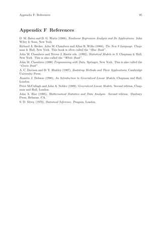 Appendix F: References                                                                   95




Appendix F References
D. M. Bates and D. G. Watts (1988), Nonlinear Regression Analysis and Its Applications. John
Wiley  Sons, New York.
Richard A. Becker, John M. Chambers and Allan R. Wilks (1988), The New S Language. Chap-
man  Hall, New York. This book is often called the “Blue Book ”.
John M. Chambers and Trevor J. Hastie eds. (1992), Statistical Models in S. Chapman  Hall,
New York. This is also called the “White Book ”.
John M. Chambers (1998) Programming with Data. Springer, New York. This is also called the
“Green Book ”.
A. C. Davison and D. V. Hinkley (1997), Bootstrap Methods and Their Applications, Cambridge
University Press.
Annette J. Dobson (1990), An Introduction to Generalized Linear Models, Chapman and Hall,
London.
Peter McCullagh and John A. Nelder (1989), Generalized Linear Models. Second edition, Chap-
man and Hall, London.
John A. Rice (1995), Mathematical Statistics and Data Analysis. Second edition. Duxbury
Press, Belmont, CA.
S. D. Silvey (1970), Statistical Inference. Penguin, London.
 