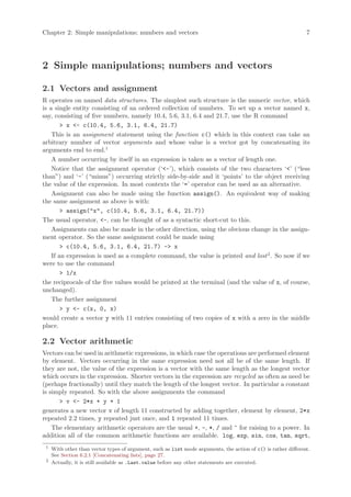 Chapter 2: Simple manipulations; numbers and vectors                                                            7




2 Simple manipulations; numbers and vectors

2.1 Vectors and assignment
R operates on named data structures. The simplest such structure is the numeric vector, which
is a single entity consisting of an ordered collection of numbers. To set up a vector named x,
say, consisting of five numbers, namely 10.4, 5.6, 3.1, 6.4 and 21.7, use the R command
        > x <- c(10.4, 5.6, 3.1, 6.4, 21.7)
    This is an assignment statement using the function c() which in this context can take an
arbitrary number of vector arguments and whose value is a vector got by concatenating its
arguments end to end.1
    A number occurring by itself in an expression is taken as a vector of length one.
    Notice that the assignment operator (‘<-’), which consists of the two characters ‘<’ (“less
than”) and ‘-’ (“minus”) occurring strictly side-by-side and it ‘points’ to the object receiving
the value of the expression. In most contexts the ‘=’ operator can be used as an alternative.
    Assignment can also be made using the function assign(). An equivalent way of making
the same assignment as above is with:
        > assign("x", c(10.4, 5.6, 3.1, 6.4, 21.7))
The usual operator, <-, can be thought of as a syntactic short-cut to this.
    Assignments can also be made in the other direction, using the obvious change in the assign-
ment operator. So the same assignment could be made using
        > c(10.4, 5.6, 3.1, 6.4, 21.7) -> x
    If an expression is used as a complete command, the value is printed and lost 2 . So now if we
were to use the command
        > 1/x
the reciprocals of the five values would be printed at the terminal (and the value of x, of course,
unchanged).
    The further assignment
        > y <- c(x, 0, x)
would create a vector y with 11 entries consisting of two copies of x with a zero in the middle
place.

2.2 Vector arithmetic
Vectors can be used in arithmetic expressions, in which case the operations are performed element
by element. Vectors occurring in the same expression need not all be of the same length. If
they are not, the value of the expression is a vector with the same length as the longest vector
which occurs in the expression. Shorter vectors in the expression are recycled as often as need be
(perhaps fractionally) until they match the length of the longest vector. In particular a constant
is simply repeated. So with the above assignments the command
      > v <- 2*x + y + 1
generates a new vector v of length 11 constructed by adding together, element by element, 2*x
repeated 2.2 times, y repeated just once, and 1 repeated 11 times.
    The elementary arithmetic operators are the usual +, -, *, / and ^ for raising to a power. In
addition all of the common arithmetic functions are available. log, exp, sin, cos, tan, sqrt,
 1
     With other than vector types of argument, such as list mode arguments, the action of c() is rather different.
     See Section 6.2.1 [Concatenating lists], page 27.
 2
     Actually, it is still available as .Last.value before any other statements are executed.
 