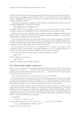 Chapter 2: Simple manipulations; numbers and vectors                                            8




and so on, all have their usual meaning. max and min select the largest and smallest elements of a
vector respectively. range is a function whose value is a vector of length two, namely c(min(x),
max(x)). length(x) is the number of elements in x, sum(x) gives the total of the elements in
x, and prod(x) their product.
   Two statistical functions are mean(x) which calculates the sample mean, which is the same
as sum(x)/length(x), and var(x) which gives
      sum((x-mean(x))^2)/(length(x)-1)
or sample variance. If the argument to var() is an n-by-p matrix the value is a p-by-p sample
covariance matrix got by regarding the rows as independent p-variate sample vectors.
  sort(x) returns a vector of the same size as x with the elements arranged in increasing order;
however there are other more flexible sorting facilities available (see order() or sort.list()
which produce a permutation to do the sorting).
   Note that max and min select the largest and smallest values in their arguments, even if they
are given several vectors. The parallel maximum and minimum functions pmax and pmin return
a vector (of length equal to their longest argument) that contains in each element the largest
(smallest) element in that position in any of the input vectors.
   For most purposes the user will not be concerned if the “numbers” in a numeric vector
are integers, reals or even complex. Internally calculations are done as double precision real
numbers, or double precision complex numbers if the input data are complex.
   To work with complex numbers, supply an explicit complex part. Thus
      sqrt(-17)
will give NaN and a warning, but
      sqrt(-17+0i)
will do the computations as complex numbers.

2.3 Generating regular sequences
R has a number of facilities for generating commonly used sequences of numbers. For example
1:30 is the vector c(1, 2, ..., 29, 30). The colon operator has high priority within an ex-
pression, so, for example 2*1:15 is the vector c(2, 4, ..., 28, 30). Put n <- 10 and compare
the sequences 1:n-1 and 1:(n-1).
   The construction 30:1 may be used to generate a sequence backwards.
    The function seq() is a more general facility for generating sequences. It has five arguments,
only some of which may be specified in any one call. The first two arguments, if given, specify
the beginning and end of the sequence, and if these are the only two arguments given the result
is the same as the colon operator. That is seq(2,10) is the same vector as 2:10.
    Parameters to seq(), and to many other R functions, can also be given in named form, in
which case the order in which they appear is irrelevant. The first two parameters may be named
from=value and to=value ; thus seq(1,30), seq(from=1, to=30) and seq(to=30, from=1)
are all the same as 1:30. The next two parameters to seq() may be named by=value and
length=value , which specify a step size and a length for the sequence respectively. If neither
of these is given, the default by=1 is assumed.
   For example
      > seq(-5, 5, by=.2) -> s3
generates in s3 the vector c(-5.0, -4.8, -4.6, ..., 4.6, 4.8, 5.0). Similarly
      > s4 <- seq(length=51, from=-5, by=.2)
generates the same vector in s4.
 