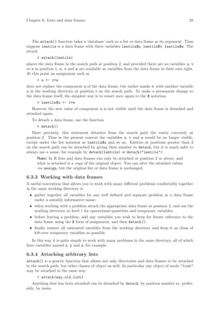 Chapter 6: Lists and data frames                                                              28




   The attach() function takes a ‘database’ such as a list or data frame as its argument. Thus
suppose lentils is a data frame with three variables lentils$u, lentils$v, lentils$w. The
attach
      > attach(lentils)
places the data frame in the search path at position 2, and provided there are no variables u, v
or w in position 1, u, v and w are available as variables from the data frame in their own right.
At this point an assignment such as
      > u <- v+w
does not replace the component u of the data frame, but rather masks it with another variable
u in the working directory at position 1 on the search path. To make a permanent change to
the data frame itself, the simplest way is to resort once again to the $ notation:
      > lentils$u <- v+w
   However the new value of component u is not visible until the data frame is detached and
attached again.
   To detach a data frame, use the function
      > detach()
   More precisely, this statement detaches from the search path the entity currently at
position 2. Thus in the present context the variables u, v and w would be no longer visible,
except under the list notation as lentils$u and so on. Entities at positions greater than 2
on the search path can be detached by giving their number to detach, but it is much safer to
always use a name, for example by detach(lentils) or detach("lentils")
      Note: In R lists and data frames can only be attached at position 2 or above, and
      what is attached is a copy of the original object. You can alter the attached values
      via assign, but the original list or data frame is unchanged.

6.3.3 Working with data frames
A useful convention that allows you to work with many different problems comfortably together
in the same working directory is
 • gather together all variables for any well defined and separate problem in a data frame
   under a suitably informative name;
 • when working with a problem attach the appropriate data frame at position 2, and use the
   working directory at level 1 for operational quantities and temporary variables;
 • before leaving a problem, add any variables you wish to keep for future reference to the
   data frame using the $ form of assignment, and then detach();
 • finally remove all unwanted variables from the working directory and keep it as clean of
   left-over temporary variables as possible.
   In this way it is quite simple to work with many problems in the same directory, all of which
have variables named x, y and z, for example.

6.3.4 Attaching arbitrary lists
attach() is a generic function that allows not only directories and data frames to be attached
to the search path, but other classes of object as well. In particular any object of mode "list"
may be attached in the same way:
      > attach(any.old.list)
   Anything that has been attached can be detached by detach, by position number or, prefer-
ably, by name.
 