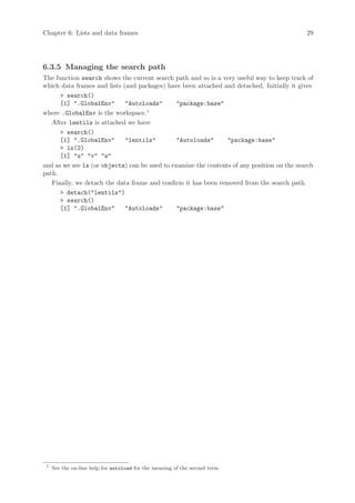 Chapter 6: Lists and data frames                                                            29




6.3.5 Managing the search path
The function search shows the current search path and so is a very useful way to keep track of
which data frames and lists (and packages) have been attached and detached. Initially it gives
      > search()
      [1] ".GlobalEnv"       "Autoloads"       "package:base"
where .GlobalEnv is the workspace.1
   After lentils is attached we have
      > search()
      [1] ".GlobalEnv"       "lentils"         "Autoloads"      "package:base"
      > ls(2)
      [1] "u" "v" "w"
and as we see ls (or objects) can be used to examine the contents of any position on the search
path.
   Finally, we detach the data frame and confirm it has been removed from the search path.
      > detach("lentils")
      > search()
      [1] ".GlobalEnv"       "Autoloads"       "package:base"




 1
     See the on-line help for autoload for the meaning of the second term.
 
