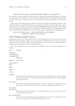 Chapter 12: Graphical procedures                                                                74




         postscript(file.ps, horizontal=FALSE, height=5, pointsize=10)
will produce a file containing PostScript code for a figure five inches high, perhaps for inclusion
in a document. It is important to note that if the file named in the command already exists,
it will be overwritten. This is the case even if the file was only created earlier in the same R
session.
    Many usages of PostScript output will be to incorporate the figure in another document. This
works best when encapsulated PostScript is produced: R always produces conformant output,
but only marks the output as such when the onefile=FALSE argument is supplied. This unusual
notation stems from S-compatibility: it really means that the output will be a single page (which
is part of the EPSF specification). Thus to produce a plot for inclusion use something like
         postscript(plot1.eps, horizontal=FALSE, onefile=FALSE,
                     height=8, width=6, pointsize=10)

12.6.2 Multiple graphics devices
In advanced use of R it is often useful to have several graphics devices in use at the same time.
Of course only one graphics device can accept graphics commands at any one time, and this is
known as the current device. When multiple devices are open, they form a numbered sequence
with names giving the kind of device at any position.
    The main commands used for operating with multiple devices, and their meanings are as
follows:
X11()        [UNIX]
windows()
win.printer()
win.metafile()
          [Windows]
quartz()     [Mac OS X]
postscript()
pdf()
png()
jpeg()
tiff()
bitmap()
...          Each new call to a device driver function opens a new graphics device, thus extending
             by one the device list. This device becomes the current device, to which graphics
             output will be sent.
dev.list()
             Returns the number and name of all active devices. The device at position 1 on the
             list is always the null device which does not accept graphics commands at all.
dev.next()
dev.prev()
             Returns the number and name of the graphics device next to, or previous to the
             current device, respectively.
dev.set(which=k )
          Can be used to change the current graphics device to the one at position k of the
          device list. Returns the number and label of the device.
 