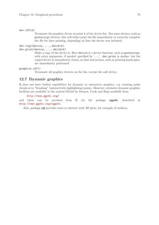 Chapter 12: Graphical procedures                                                              75




dev.off(k )
           Terminate the graphics device at point k of the device list. For some devices, such as
           postscript devices, this will either print the file immediately or correctly complete
           the file for later printing, depending on how the device was initiated.
dev.copy(device, ..., which=k )
dev.print(device, ..., which=k )
          Make a copy of the device k. Here device is a device function, such as postscript,
          with extra arguments, if needed, specified by ‘...’. dev.print is similar, but the
          copied device is immediately closed, so that end actions, such as printing hardcopies,
          are immediately performed.
graphics.off()
          Terminate all graphics devices on the list, except the null device.

12.7 Dynamic graphics
R does not have builtin capabilities for dynamic or interactive graphics, e.g. rotating point
clouds or to “brushing” (interactively highlighting) points. However, extensive dynamic graphics
facilities are available in the system GGobi by Swayne, Cook and Buja available from
        http://www.ggobi.org/
and these can be accessed from R via the package rggobi, described at
http://www.ggobi.org/rggobi.
   Also, package rgl provides ways to interact with 3D plots, for example of surfaces.
 