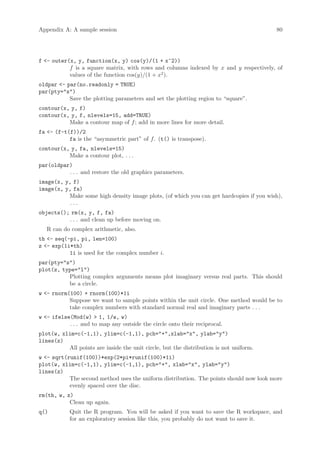 Appendix A: A sample session                                                             80




f - outer(x, y, function(x, y) cos(y)/(1 + x^2))
           f is a square matrix, with rows and columns indexed by x and y respectively, of
           values of the function cos(y)/(1 + x2 ).
oldpar - par(no.readonly = TRUE)
par(pty=s)
           Save the plotting parameters and set the plotting region to “square”.
contour(x, y, f)
contour(x, y, f, nlevels=15, add=TRUE)
          Make a contour map of f ; add in more lines for more detail.
fa - (f-t(f))/2
           fa is the “asymmetric part” of f . (t() is transpose).
contour(x, y, fa, nlevels=15)
          Make a contour plot, . . .
par(oldpar)
          . . . and restore the old graphics parameters.
image(x, y, f)
image(x, y, fa)
          Make some high density image plots, (of which you can get hardcopies if you wish),
           ...
objects(); rm(x, y, f, fa)
          . . . and clean up before moving on.
   R can do complex arithmetic, also.
th - seq(-pi, pi, len=100)
z - exp(1i*th)
           1i is used for the complex number i.
par(pty=s)
plot(z, type=l)
          Plotting complex arguments means plot imaginary versus real parts. This should
          be a circle.
w - rnorm(100) + rnorm(100)*1i
           Suppose we want to sample points within the unit circle. One method would be to
           take complex numbers with standard normal real and imaginary parts . . .
w - ifelse(Mod(w)  1, 1/w, w)
           . . . and to map any outside the circle onto their reciprocal.
plot(w, xlim=c(-1,1), ylim=c(-1,1), pch=+,xlab=x, ylab=y)
lines(z)
          All points are inside the unit circle, but the distribution is not uniform.
w - sqrt(runif(100))*exp(2*pi*runif(100)*1i)
plot(w, xlim=c(-1,1), ylim=c(-1,1), pch=+, xlab=x, ylab=y)
lines(z)
           The second method uses the uniform distribution. The points should now look more
           evenly spaced over the disc.
rm(th, w, z)
           Clean up again.
q()         Quit the R program. You will be asked if you want to save the R workspace, and
            for an exploratory session like this, you probably do not want to save it.
 
