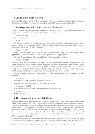 Chapter 1: Introduction and preliminaries                                                           4




1.6 An introductory session
Readers wishing to get a feel for R at a computer before proceeding are strongly advised to work
through the introductory session given in Appendix A [A sample session], page 78.

1.7 Getting help with functions and features
R has an inbuilt help facility similar to the man facility of UNIX. To get more information on
any specific named function, for example solve, the command is
        > help(solve)
     An alternative is
        > ?solve
   For a feature specified by special characters, the argument must be enclosed in double or single
quotes, making it a “character string”: This is also necessary for a few words with syntactic
meaning including if, for and function.
        > help("[[")
   Either form of quote mark may be used to escape the other, as in the string "It’s
important". Our convention is to use double quote marks for preference.
     On most R installations help is available in HTML format by running
        > help.start()
which will launch a Web browser that allows the help pages to be browsed with hyperlinks. On
UNIX, subsequent help requests are sent to the HTML-based help system. The ‘Search Engine
and Keywords’ link in the page loaded by help.start() is particularly useful as it is contains
a high-level concept list which searches though available functions. It can be a great way to get
your bearings quickly and to understand the breadth of what R has to offer.
   The help.search command (alternatively ??) allows searching for help in various ways. For
example,
        > ??solve
     Try ?help.search for details and more examples.
     The examples on a help topic can normally be run by
        > example(topic )
     Windows versions of R have other optional help systems: use
        > ?help
for further details.

1.8 R commands, case sensitivity, etc.
Technically R is an expression language with a very simple syntax. It is case sensitive as are most
UNIX based packages, so A and a are different symbols and would refer to different variables.
The set of symbols which can be used in R names depends on the operating system and country
within which R is being run (technically on the locale in use). Normally all alphanumeric
symbols are allowed1 (and in some countries this includes accented letters) plus ‘.’ and ‘_’, with
the restriction that a name must start with ‘.’ or a letter, and if it starts with ‘.’ the second
character must not be a digit. Names are currently effectively unlimited, but were limited to
256 bytes prior to R 2.13.0
   Elementary commands consist of either expressions or assignments. If an expression is given
as a command, it is evaluated, printed (unless specifically made invisible), and the value is lost.
 1
     For portable R code (including that to be used in R packages) only A–Za–z0–9 should be used.
 