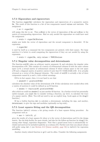 Chapter 5: Arrays and matrices                                                                 23




5.7.3 Eigenvalues and eigenvectors
The function eigen(Sm) calculates the eigenvalues and eigenvectors of a symmetric matrix
Sm. The result of this function is a list of two components named values and vectors. The
assignment
      > ev <- eigen(Sm)
will assign this list to ev. Then ev$val is the vector of eigenvalues of Sm and ev$vec is the
matrix of corresponding eigenvectors. Had we only needed the eigenvalues we could have used
the assignment:
      > evals <- eigen(Sm)$values
evals now holds the vector of eigenvalues and the second component is discarded. If the
expression
      > eigen(Sm)
is used by itself as a command the two components are printed, with their names. For large
matrices it is better to avoid computing the eigenvectors if they are not needed by using the
expression
      > evals <- eigen(Sm, only.values = TRUE)$values

5.7.4 Singular value decomposition and determinants
The function svd(M) takes an arbitrary matrix argument, M, and calculates the singular value
decomposition of M. This consists of a matrix of orthonormal columns U with the same column
space as M, a second matrix of orthonormal columns V whose column space is the row space
of M and a diagonal matrix of positive entries D such that M = U %*% D %*% t(V). D is actually
returned as a vector of the diagonal elements. The result of svd(M) is actually a list of three
components named d, u and v, with evident meanings.
   If M is in fact square, then, it is not hard to see that
      > absdetM <- prod(svd(M)$d)
calculates the absolute value of the determinant of M. If this calculation were needed often with
a variety of matrices it could be defined as an R function
      > absdet <- function(M) prod(svd(M)$d)
after which we could use absdet() as just another R function. As a further trivial but potentially
useful example, you might like to consider writing a function, say tr(), to calculate the trace
of a square matrix. [Hint: You will not need to use an explicit loop. Look again at the diag()
function.]
   R has a builtin function det to calculate a determinant, including the sign, and another,
determinant, to give the sign and modulus (optionally on log scale),

5.7.5 Least squares fitting and the QR decomposition
The function lsfit() returns a list giving results of a least squares fitting procedure. An
assignment such as
      > ans <- lsfit(X, y)
gives the results of a least squares fit where y is the vector of observations and X is the design
matrix. See the help facility for more details, and also for the follow-up function ls.diag() for,
among other things, regression diagnostics. Note that a grand mean term is automatically in-
cluded and need not be included explicitly as a column of X. Further note that you almost always
will prefer using lm(.) (see Section 11.2 [Linear models], page 53) to lsfit() for regression
modelling.
   Another closely related function is qr() and its allies. Consider the following assignments
 