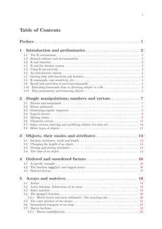 i




Table of Contents

Preface . . . . . . . . . . . . . . . . . . . . . . . . . . . . . . . . . . . . . . . . . . . . . . . . . . . . . . . . . . . . . 1

1      Introduction and preliminaries . . . . . . . . . . . . . . . . . . . . . . . . . . . . . . . 2
    1.1      The R environment . . . . . . . . . . . . . . . . . . . . . . . . . . . . . . . . . . . . . . . . . . . . . . . . . . . . . . . . . . . . . . . .           2
    1.2      Related software and documentation . . . . . . . . . . . . . . . . . . . . . . . . . . . . . . . . . . . . . . . . . . . . . . .                            2
    1.3      R and statistics. . . . . . . . . . . . . . . . . . . . . . . . . . . . . . . . . . . . . . . . . . . . . . . . . . . . . . . . . . . . . . . . . . . .     2
    1.4      R and the window system . . . . . . . . . . . . . . . . . . . . . . . . . . . . . . . . . . . . . . . . . . . . . . . . . . . . . . . . .                   3
    1.5      Using R interactively . . . . . . . . . . . . . . . . . . . . . . . . . . . . . . . . . . . . . . . . . . . . . . . . . . . . . . . . . . . . . .           3
    1.6      An introductory session. . . . . . . . . . . . . . . . . . . . . . . . . . . . . . . . . . . . . . . . . . . . . . . . . . . . . . . . . . . .              4
    1.7      Getting help with functions and features . . . . . . . . . . . . . . . . . . . . . . . . . . . . . . . . . . . . . . . . . . .                              4
    1.8      R commands, case sensitivity, etc. . . . . . . . . . . . . . . . . . . . . . . . . . . . . . . . . . . . . . . . . . . . . . . . . .                        4
    1.9      Recall and correction of previous commands . . . . . . . . . . . . . . . . . . . . . . . . . . . . . . . . . . . . . . .                                    5
    1.10      Executing commands from or diverting output to a file . . . . . . . . . . . . . . . . . . . . . . . . . . . .                                              5
    1.11      Data permanency and removing objects. . . . . . . . . . . . . . . . . . . . . . . . . . . . . . . . . . . . . . . . . . .                                  5

2      Simple manipulations; numbers and vectors. . . . . . . . . . . . . . . . . 7
    2.1      Vectors and assignment . . . . . . . . . . . . . . . . . . . . . . . . . . . . . . . . . . . . . . . . . . . . . . . . . . . . . . . . . . . . 7
    2.2      Vector arithmetic . . . . . . . . . . . . . . . . . . . . . . . . . . . . . . . . . . . . . . . . . . . . . . . . . . . . . . . . . . . . . . . . . . 7
    2.3      Generating regular sequences . . . . . . . . . . . . . . . . . . . . . . . . . . . . . . . . . . . . . . . . . . . . . . . . . . . . . . 8
    2.4      Logical vectors . . . . . . . . . . . . . . . . . . . . . . . . . . . . . . . . . . . . . . . . . . . . . . . . . . . . . . . . . . . . . . . . . . . . 9
    2.5      Missing values . . . . . . . . . . . . . . . . . . . . . . . . . . . . . . . . . . . . . . . . . . . . . . . . . . . . . . . . . . . . . . . . . . . . . 9
    2.6      Character vectors . . . . . . . . . . . . . . . . . . . . . . . . . . . . . . . . . . . . . . . . . . . . . . . . . . . . . . . . . . . . . . . . 10
    2.7      Index vectors; selecting and modifying subsets of a data set . . . . . . . . . . . . . . . . . . . . . . . 10
    2.8      Other types of objects . . . . . . . . . . . . . . . . . . . . . . . . . . . . . . . . . . . . . . . . . . . . . . . . . . . . . . . . . . . . 11

3      Objects, their modes and attributes . . . . . . . . . . . . . . . . . . . . . . . . 13
    3.1      Intrinsic attributes: mode and length . . . . . . . . . . . . . . . . . . . . . . . . . . . . . . . . . . . . . . . . . . . . .                            13
    3.2      Changing the length of an object . . . . . . . . . . . . . . . . . . . . . . . . . . . . . . . . . . . . . . . . . . . . . . . . .                         14
    3.3      Getting and setting attributes . . . . . . . . . . . . . . . . . . . . . . . . . . . . . . . . . . . . . . . . . . . . . . . . . . . .                     14
    3.4      The class of an object . . . . . . . . . . . . . . . . . . . . . . . . . . . . . . . . . . . . . . . . . . . . . . . . . . . . . . . . . . . .             14

4      Ordered and unordered factors. . . . . . . . . . . . . . . . . . . . . . . . . . . . . . 16
    4.1 A specific example. . . . . . . . . . . . . . . . . . . . . . . . . . . . . . . . . . . . . . . . . . . . . . . . . . . . . . . . . . . . . . . . 16
    4.2 The function tapply() and ragged arrays. . . . . . . . . . . . . . . . . . . . . . . . . . . . . . . . . . . . . . . . . 16
    4.3 Ordered factors . . . . . . . . . . . . . . . . . . . . . . . . . . . . . . . . . . . . . . . . . . . . . . . . . . . . . . . . . . . . . . . . . . 17

5      Arrays and matrices . . . . . . . . . . . . . . . . . . . . . . . . . . . . . . . . . . . . . . . . . 18
    5.1  Arrays . . . . . . . . . . . . . . . . . . . . . . . . . . . . . . . . . . . . . . . . . . . . . . . . . . . . . . . . . . . . . . . . . . . . . . . . . . .   18
    5.2  Array indexing. Subsections of an array . . . . . . . . . . . . . . . . . . . . . . . . . . . . . . . . . . . . . . . . . .                                    18
    5.3  Index matrices . . . . . . . . . . . . . . . . . . . . . . . . . . . . . . . . . . . . . . . . . . . . . . . . . . . . . . . . . . . . . . . . . . .           19
    5.4  The array() function . . . . . . . . . . . . . . . . . . . . . . . . . . . . . . . . . . . . . . . . . . . . . . . . . . . . . . . . . . . .                   20
       5.4.1 Mixed vector and array arithmetic. The recycling rule. . . . . . . . . . . . . . . . . . . . . . . .                                                       20
    5.5 The outer product of two arrays . . . . . . . . . . . . . . . . . . . . . . . . . . . . . . . . . . . . . . . . . . . . . . . . . .                             21
    5.6 Generalized transpose of an array . . . . . . . . . . . . . . . . . . . . . . . . . . . . . . . . . . . . . . . . . . . . . . . . .                             21
    5.7 Matrix facilities . . . . . . . . . . . . . . . . . . . . . . . . . . . . . . . . . . . . . . . . . . . . . . . . . . . . . . . . . . . . . . . . . .           22
       5.7.1 Matrix multiplication . . . . . . . . . . . . . . . . . . . . . . . . . . . . . . . . . . . . . . . . . . . . . . . . . . . . . . . .                      22
 