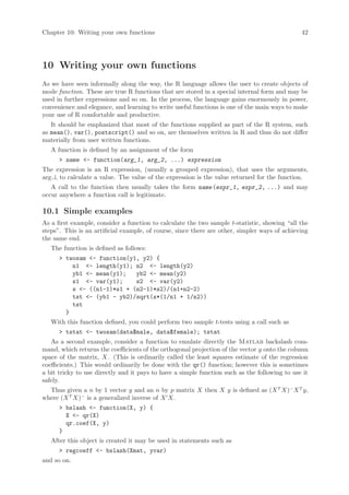 Chapter 10: Writing your own functions                                                         42




10 Writing your own functions
As we have seen informally along the way, the R language allows the user to create objects of
mode function. These are true R functions that are stored in a special internal form and may be
used in further expressions and so on. In the process, the language gains enormously in power,
convenience and elegance, and learning to write useful functions is one of the main ways to make
your use of R comfortable and productive.
   It should be emphasized that most of the functions supplied as part of the R system, such
as mean(), var(), postscript() and so on, are themselves written in R and thus do not differ
materially from user written functions.
   A function is defined by an assignment of the form
       name - function(arg_1, arg_2, ...) expression
The expression is an R expression, (usually a grouped expression), that uses the arguments,
arg i, to calculate a value. The value of the expression is the value returned for the function.
   A call to the function then usually takes the form name (expr_1, expr_2, ...) and may
occur anywhere a function call is legitimate.

10.1 Simple examples
As a first example, consider a function to calculate the two sample t-statistic, showing “all the
steps”. This is an artificial example, of course, since there are other, simpler ways of achieving
the same end.
   The function is defined as follows:
       twosam - function(y1, y2) {
          n1 - length(y1); n2 - length(y2)
          yb1 - mean(y1);   yb2 - mean(y2)
          s1 - var(y1);     s2 - var(y2)
          s - ((n1-1)*s1 + (n2-1)*s2)/(n1+n2-2)
          tst - (yb1 - yb2)/sqrt(s*(1/n1 + 1/n2))
          tst
        }
   With this function defined, you could perform two sample t-tests using a call such as
       tstat - twosam(data$male, data$female); tstat
   As a second example, consider a function to emulate directly the Matlab backslash com-
mand, which returns the coefficients of the orthogonal projection of the vector y onto the column
space of the matrix, X. (This is ordinarily called the least squares estimate of the regression
coefficients.) This would ordinarily be done with the qr() function; however this is sometimes
a bit tricky to use directly and it pays to have a simple function such as the following to use it
safely.
  Thus given a n by 1 vector y and an n by p matrix X then X y is defined as (X T X)− X T y,
where (X T X)− is a generalized inverse of X X.
       bslash - function(X, y) {
        X - qr(X)
        qr.coef(X, y)
      }
   After this object is created it may be used in statements such as
       regcoeff - bslash(Xmat, yvar)
and so on.
 