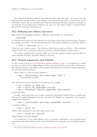 Chapter 10: Writing your own functions                                                         43




   The classical R function lsfit() does this job quite well, and more1 . It in turn uses the
functions qr() and qr.coef() in the slightly counterintuitive way above to do this part of the
calculation. Hence there is probably some value in having just this part isolated in a simple to
use function if it is going to be in frequent use. If so, we may wish to make it a matrix binary
operator for even more convenient use.

10.2 Defining new binary operators
Had we given the bslash() function a different name, namely one of the form
        %anything %
it could have been used as a binary operator in expressions rather than in function form. Suppose,
for example, we choose ! for the internal character. The function definition would then start as
         %!% - function(X, y) { ... }
(Note the use of quote marks.) The function could then be used as X %!% y. (The backslash
symbol itself is not a convenient choice as it presents special problems in this context.)
   The matrix multiplication operator, %*%, and the outer product matrix operator %o% are
other examples of binary operators defined in this way.

10.3 Named arguments and defaults
As first noted in Section 2.3 [Generating regular sequences], page 8, if arguments to called
functions are given in the “name =object ” form, they may be given in any order. Furthermore
the argument sequence may begin in the unnamed, positional form, and specify named arguments
after the positional arguments.
     Thus if there is a function fun1 defined by
         fun1 - function(data, data.frame, graph, limit) {
            [function body omitted]
          }
then the function may be invoked in several ways, for example
         ans - fun1(d, df, TRUE, 20)
         ans - fun1(d, df, graph=TRUE, limit=20)
         ans - fun1(data=d, limit=20, graph=TRUE, data.frame=df)
are all equivalent.
    In many cases arguments can be given commonly appropriate default values, in which case
they may be omitted altogether from the call when the defaults are appropriate. For example,
if fun1 were defined as
         fun1 - function(data, data.frame, graph=TRUE, limit=20) { ... }
it could be called as
         ans - fun1(d, df)
which is now equivalent to the three cases above, or as
         ans - fun1(d, df, limit=10)
which changes one of the defaults.
   It is important to note that defaults may be arbitrary expressions, even involving other
arguments to the same function; they are not restricted to be constants as in our simple example
here.
 1
     See also the methods described in Chapter 11 [Statistical models in R], page 50
 