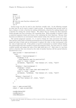 Chapter 10: Writing your own functions                                                                       47




      Dumped
      S n - 3
      S cube(2)
      [1] 18
      ## then the same function evaluated in R
      R cube(2)
      [1] 8
   Lexical scope can also be used to give functions mutable state. In the following example
we show how R can be used to mimic a bank account. A functioning bank account needs to
have a balance or total, a function for making withdrawals, a function for making deposits and
a function for stating the current balance. We achieve this by creating the three functions
within account and then returning a list containing them. When account is invoked it takes
a numerical argument total and returns a list containing the three functions. Because these
functions are defined in an environment which contains total, they will have access to its value.
   The special assignment operator, -, is used to change the value associated with total.
This operator looks back in enclosing environments for an environment that contains the symbol
total and when it finds such an environment it replaces the value, in that environment, with
the value of right hand side. If the global or top-level environment is reached without finding
the symbol total then that variable is created and assigned to there. For most users - creates
a global variable and assigns the value of the right hand side to it2 . Only when - has been
used in a function that was returned as the value of another function will the special behavior
described here occur.
      open.account - function(total) {
         list(
           deposit = function(amount) {
              if(amount = 0)
                stop(Deposits must be positive!n)
              total - total + amount
              cat(amount, deposited. Your balance is, total, nn)
           },
           withdraw = function(amount) {
              if(amount  total)
                stop(You don’t have that much money!n)
              total - total - amount
              cat(amount, withdrawn. Your balance is, total, nn)
           },
           balance = function() {
              cat(Your balance is, total, nn)
           }
         )
      }

        ross - open.account(100)
        robert - open.account(200)

        ross$withdraw(30)
        ross$balance()
        robert$balance()

 2
     In some sense this mimics the behavior in S-Plus since in S-Plus this operator always creates or assigns to
     a global variable.
 