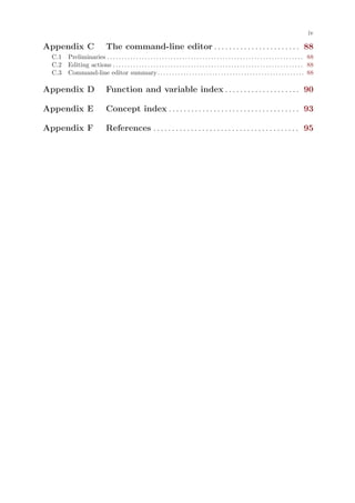 iv

Appendix C                       The command-line editor . . . . . . . . . . . . . . . . . . . . . . . 88
 C.1 Preliminaries . . . . . . . . . . . . . . . . . . . . . . . . . . . . . . . . . . . . . . . . . . . . . . . . . . . . . . . . . . . . . . . . . . . . 88
 C.2 Editing actions . . . . . . . . . . . . . . . . . . . . . . . . . . . . . . . . . . . . . . . . . . . . . . . . . . . . . . . . . . . . . . . . . . 88
 C.3 Command-line editor summary . . . . . . . . . . . . . . . . . . . . . . . . . . . . . . . . . . . . . . . . . . . . . . . . . . . 88

Appendix D                       Function and variable index . . . . . . . . . . . . . . . . . . . . 90

Appendix E                       Concept index . . . . . . . . . . . . . . . . . . . . . . . . . . . . . . . . . . . 93

Appendix F                       References . . . . . . . . . . . . . . . . . . . . . . . . . . . . . . . . . . . . . . . 95
 